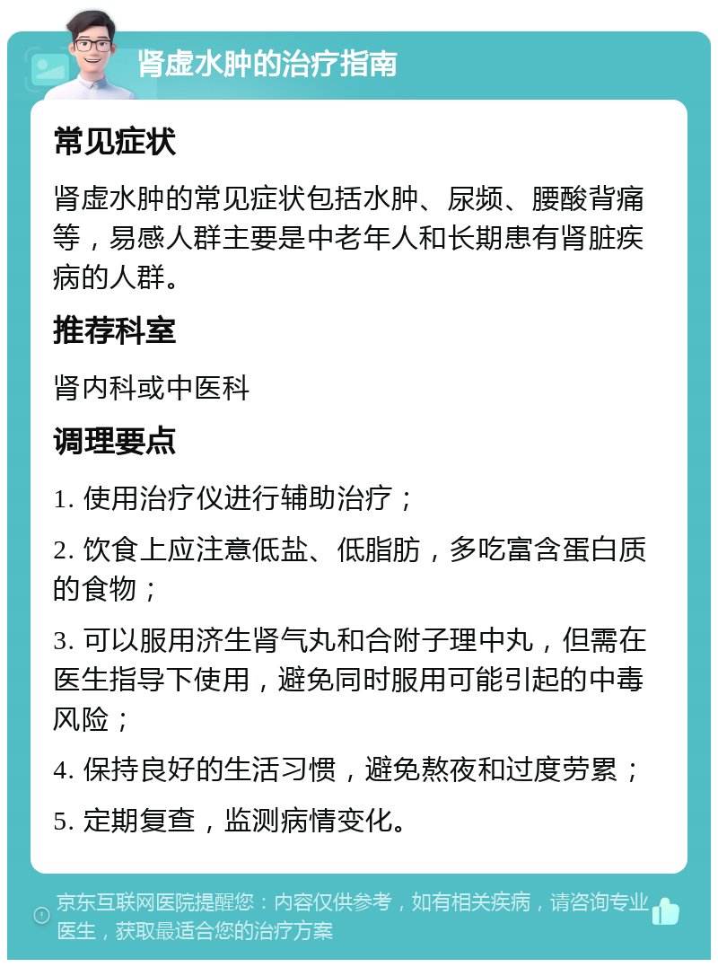 肾虚水肿的治疗指南 常见症状 肾虚水肿的常见症状包括水肿、尿频、腰酸背痛等，易感人群主要是中老年人和长期患有肾脏疾病的人群。 推荐科室 肾内科或中医科 调理要点 1. 使用治疗仪进行辅助治疗； 2. 饮食上应注意低盐、低脂肪，多吃富含蛋白质的食物； 3. 可以服用济生肾气丸和合附子理中丸，但需在医生指导下使用，避免同时服用可能引起的中毒风险； 4. 保持良好的生活习惯，避免熬夜和过度劳累； 5. 定期复查，监测病情变化。