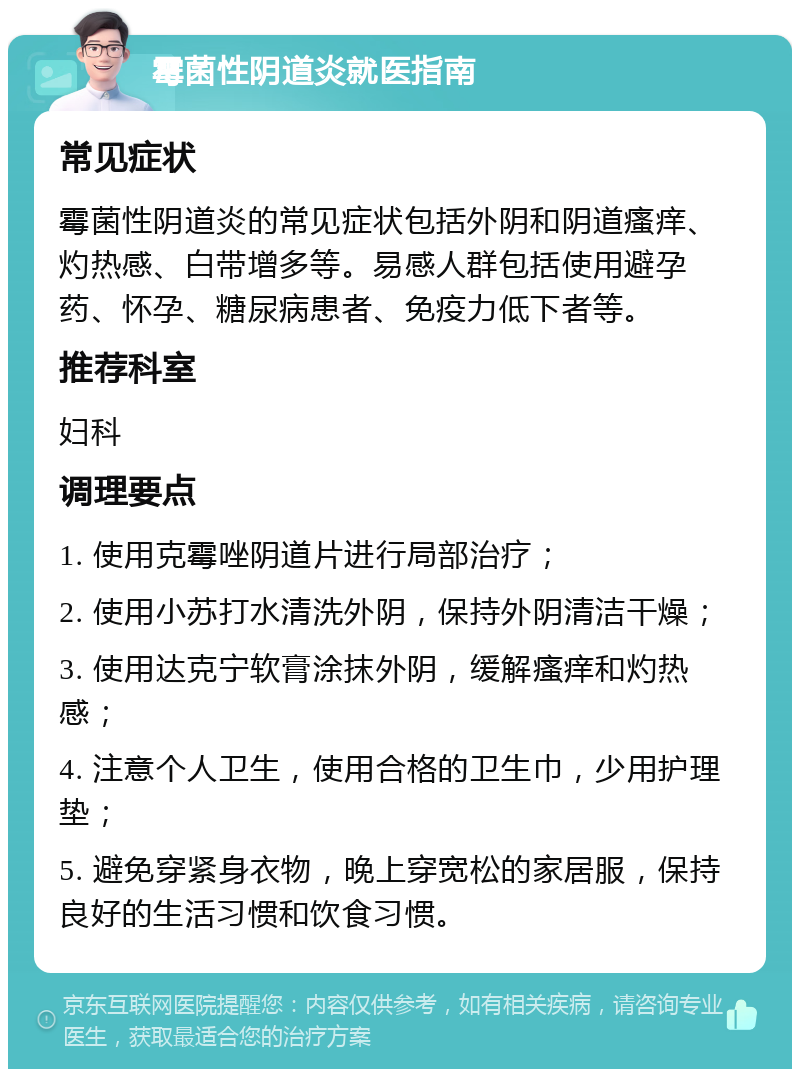 霉菌性阴道炎就医指南 常见症状 霉菌性阴道炎的常见症状包括外阴和阴道瘙痒、灼热感、白带增多等。易感人群包括使用避孕药、怀孕、糖尿病患者、免疫力低下者等。 推荐科室 妇科 调理要点 1. 使用克霉唑阴道片进行局部治疗； 2. 使用小苏打水清洗外阴，保持外阴清洁干燥； 3. 使用达克宁软膏涂抹外阴，缓解瘙痒和灼热感； 4. 注意个人卫生，使用合格的卫生巾，少用护理垫； 5. 避免穿紧身衣物，晚上穿宽松的家居服，保持良好的生活习惯和饮食习惯。