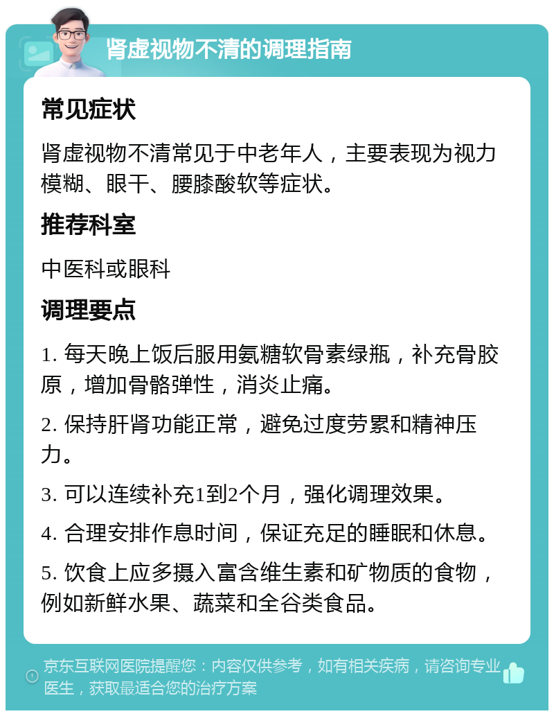 肾虚视物不清的调理指南 常见症状 肾虚视物不清常见于中老年人，主要表现为视力模糊、眼干、腰膝酸软等症状。 推荐科室 中医科或眼科 调理要点 1. 每天晚上饭后服用氨糖软骨素绿瓶，补充骨胶原，增加骨骼弹性，消炎止痛。 2. 保持肝肾功能正常，避免过度劳累和精神压力。 3. 可以连续补充1到2个月，强化调理效果。 4. 合理安排作息时间，保证充足的睡眠和休息。 5. 饮食上应多摄入富含维生素和矿物质的食物，例如新鲜水果、蔬菜和全谷类食品。