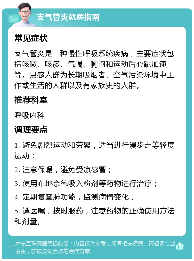 支气管炎就医指南 常见症状 支气管炎是一种慢性呼吸系统疾病，主要症状包括咳嗽、咳痰、气喘、胸闷和运动后心跳加速等。易感人群为长期吸烟者、空气污染环境中工作或生活的人群以及有家族史的人群。 推荐科室 呼吸内科 调理要点 1. 避免剧烈运动和劳累，适当进行漫步走等轻度运动； 2. 注意保暖，避免受凉感冒； 3. 使用布地奈德吸入粉剂等药物进行治疗； 4. 定期复查肺功能，监测病情变化； 5. 遵医嘱，按时服药，注意药物的正确使用方法和剂量。