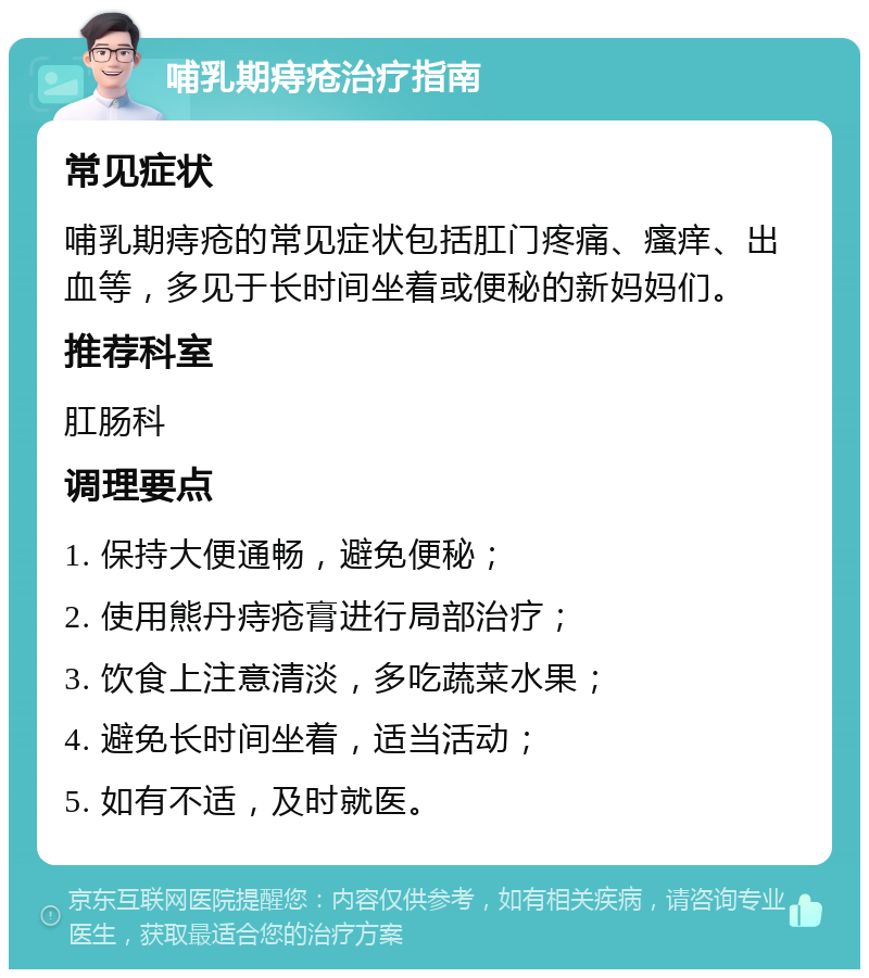 哺乳期痔疮治疗指南 常见症状 哺乳期痔疮的常见症状包括肛门疼痛、瘙痒、出血等，多见于长时间坐着或便秘的新妈妈们。 推荐科室 肛肠科 调理要点 1. 保持大便通畅，避免便秘； 2. 使用熊丹痔疮膏进行局部治疗； 3. 饮食上注意清淡，多吃蔬菜水果； 4. 避免长时间坐着，适当活动； 5. 如有不适，及时就医。