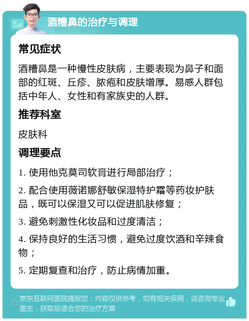 酒糟鼻的治疗与调理 常见症状 酒糟鼻是一种慢性皮肤病，主要表现为鼻子和面部的红斑、丘疹、脓疱和皮肤增厚。易感人群包括中年人、女性和有家族史的人群。 推荐科室 皮肤科 调理要点 1. 使用他克莫司软膏进行局部治疗； 2. 配合使用薇诺娜舒敏保湿特护霜等药妆护肤品，既可以保湿又可以促进肌肤修复； 3. 避免刺激性化妆品和过度清洁； 4. 保持良好的生活习惯，避免过度饮酒和辛辣食物； 5. 定期复查和治疗，防止病情加重。