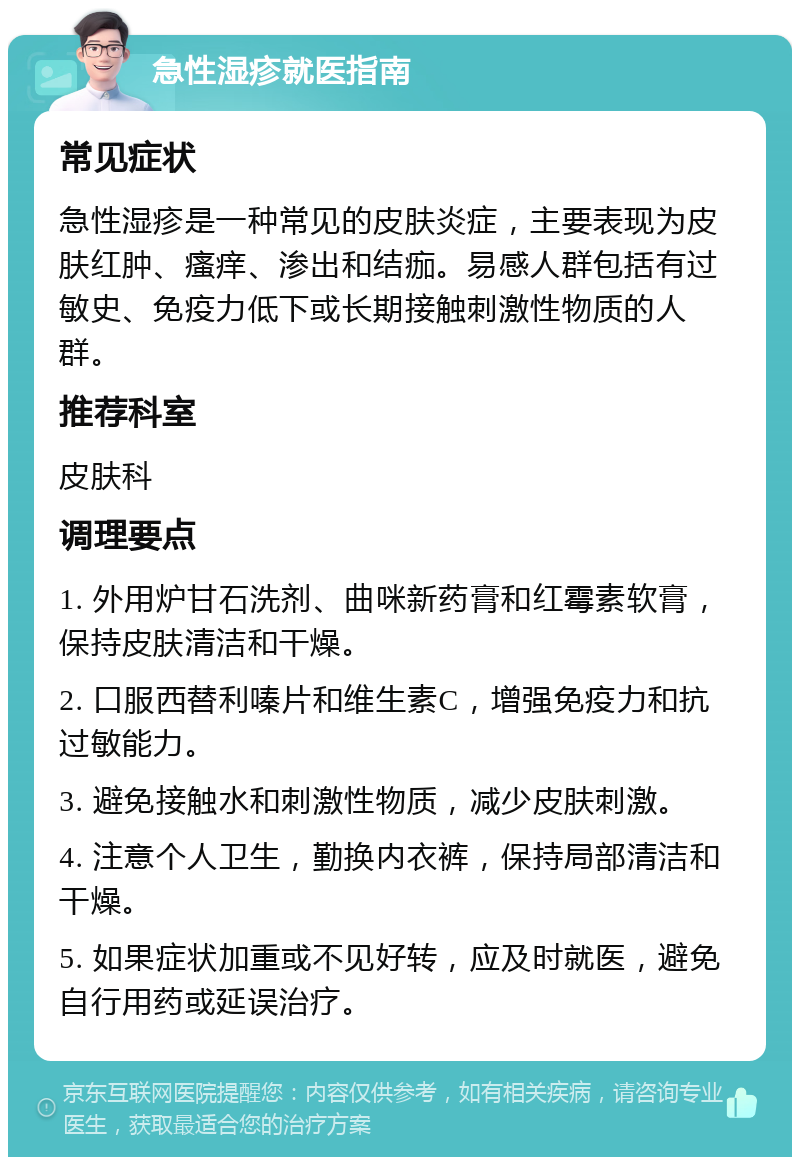 急性湿疹就医指南 常见症状 急性湿疹是一种常见的皮肤炎症，主要表现为皮肤红肿、瘙痒、渗出和结痂。易感人群包括有过敏史、免疫力低下或长期接触刺激性物质的人群。 推荐科室 皮肤科 调理要点 1. 外用炉甘石洗剂、曲咪新药膏和红霉素软膏，保持皮肤清洁和干燥。 2. 口服西替利嗪片和维生素C，增强免疫力和抗过敏能力。 3. 避免接触水和刺激性物质，减少皮肤刺激。 4. 注意个人卫生，勤换内衣裤，保持局部清洁和干燥。 5. 如果症状加重或不见好转，应及时就医，避免自行用药或延误治疗。