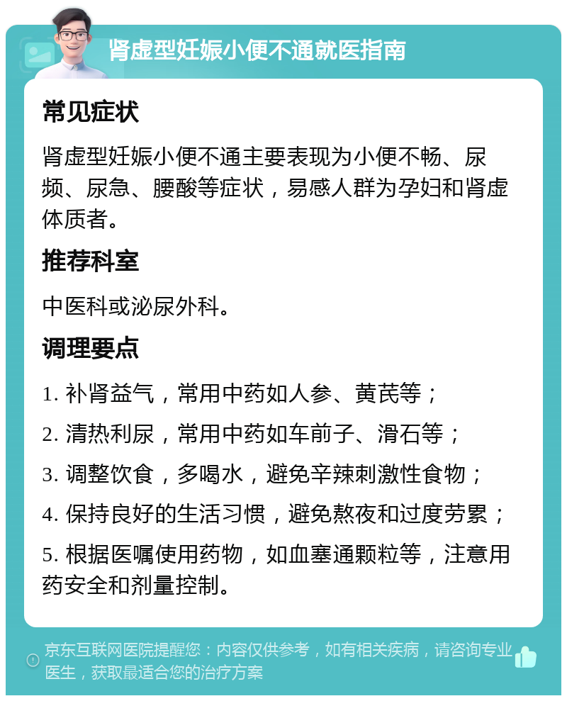 肾虚型妊娠小便不通就医指南 常见症状 肾虚型妊娠小便不通主要表现为小便不畅、尿频、尿急、腰酸等症状，易感人群为孕妇和肾虚体质者。 推荐科室 中医科或泌尿外科。 调理要点 1. 补肾益气，常用中药如人参、黄芪等； 2. 清热利尿，常用中药如车前子、滑石等； 3. 调整饮食，多喝水，避免辛辣刺激性食物； 4. 保持良好的生活习惯，避免熬夜和过度劳累； 5. 根据医嘱使用药物，如血塞通颗粒等，注意用药安全和剂量控制。