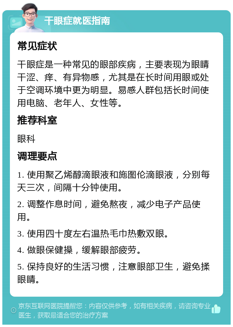 干眼症就医指南 常见症状 干眼症是一种常见的眼部疾病，主要表现为眼睛干涩、痒、有异物感，尤其是在长时间用眼或处于空调环境中更为明显。易感人群包括长时间使用电脑、老年人、女性等。 推荐科室 眼科 调理要点 1. 使用聚乙烯醇滴眼液和施图伦滴眼液，分别每天三次，间隔十分钟使用。 2. 调整作息时间，避免熬夜，减少电子产品使用。 3. 使用四十度左右温热毛巾热敷双眼。 4. 做眼保健操，缓解眼部疲劳。 5. 保持良好的生活习惯，注意眼部卫生，避免揉眼睛。