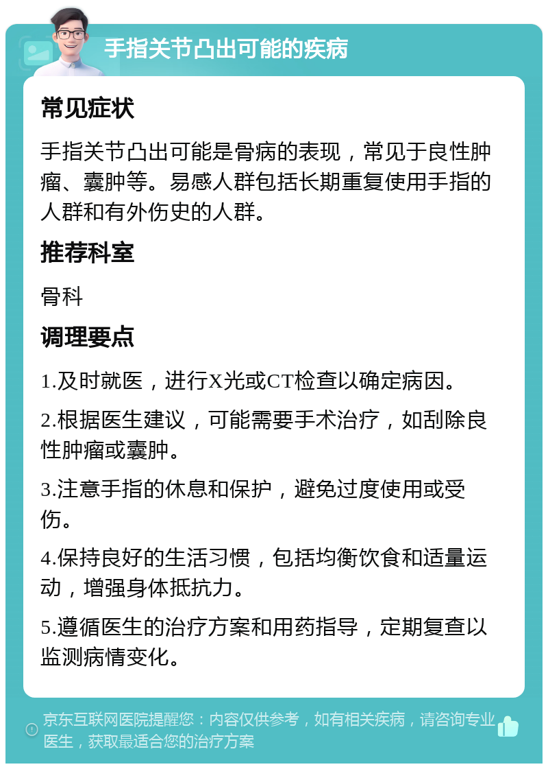 手指关节凸出可能的疾病 常见症状 手指关节凸出可能是骨病的表现，常见于良性肿瘤、囊肿等。易感人群包括长期重复使用手指的人群和有外伤史的人群。 推荐科室 骨科 调理要点 1.及时就医，进行X光或CT检查以确定病因。 2.根据医生建议，可能需要手术治疗，如刮除良性肿瘤或囊肿。 3.注意手指的休息和保护，避免过度使用或受伤。 4.保持良好的生活习惯，包括均衡饮食和适量运动，增强身体抵抗力。 5.遵循医生的治疗方案和用药指导，定期复查以监测病情变化。