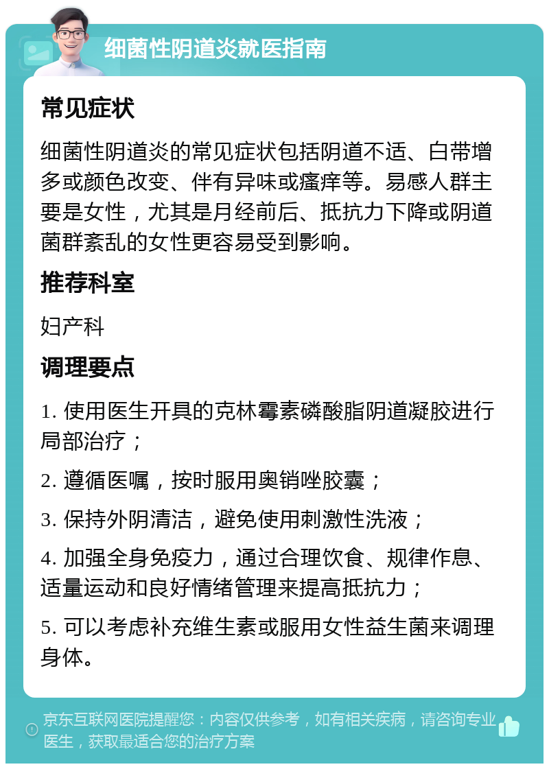 细菌性阴道炎就医指南 常见症状 细菌性阴道炎的常见症状包括阴道不适、白带增多或颜色改变、伴有异味或瘙痒等。易感人群主要是女性，尤其是月经前后、抵抗力下降或阴道菌群紊乱的女性更容易受到影响。 推荐科室 妇产科 调理要点 1. 使用医生开具的克林霉素磷酸脂阴道凝胶进行局部治疗； 2. 遵循医嘱，按时服用奥销唑胶囊； 3. 保持外阴清洁，避免使用刺激性洗液； 4. 加强全身免疫力，通过合理饮食、规律作息、适量运动和良好情绪管理来提高抵抗力； 5. 可以考虑补充维生素或服用女性益生菌来调理身体。