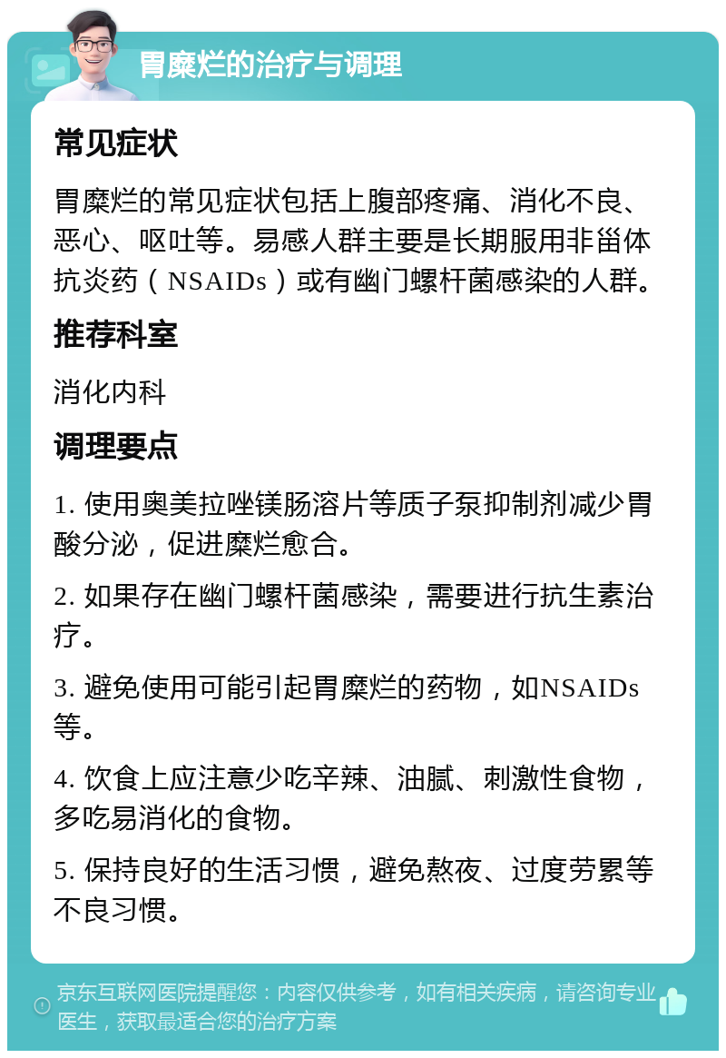 胃糜烂的治疗与调理 常见症状 胃糜烂的常见症状包括上腹部疼痛、消化不良、恶心、呕吐等。易感人群主要是长期服用非甾体抗炎药（NSAIDs）或有幽门螺杆菌感染的人群。 推荐科室 消化内科 调理要点 1. 使用奥美拉唑镁肠溶片等质子泵抑制剂减少胃酸分泌，促进糜烂愈合。 2. 如果存在幽门螺杆菌感染，需要进行抗生素治疗。 3. 避免使用可能引起胃糜烂的药物，如NSAIDs等。 4. 饮食上应注意少吃辛辣、油腻、刺激性食物，多吃易消化的食物。 5. 保持良好的生活习惯，避免熬夜、过度劳累等不良习惯。