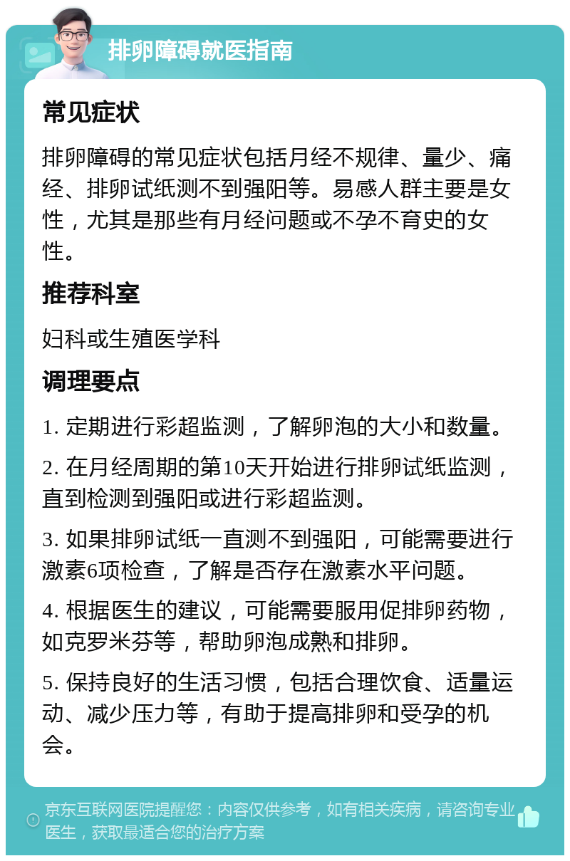 排卵障碍就医指南 常见症状 排卵障碍的常见症状包括月经不规律、量少、痛经、排卵试纸测不到强阳等。易感人群主要是女性，尤其是那些有月经问题或不孕不育史的女性。 推荐科室 妇科或生殖医学科 调理要点 1. 定期进行彩超监测，了解卵泡的大小和数量。 2. 在月经周期的第10天开始进行排卵试纸监测，直到检测到强阳或进行彩超监测。 3. 如果排卵试纸一直测不到强阳，可能需要进行激素6项检查，了解是否存在激素水平问题。 4. 根据医生的建议，可能需要服用促排卵药物，如克罗米芬等，帮助卵泡成熟和排卵。 5. 保持良好的生活习惯，包括合理饮食、适量运动、减少压力等，有助于提高排卵和受孕的机会。