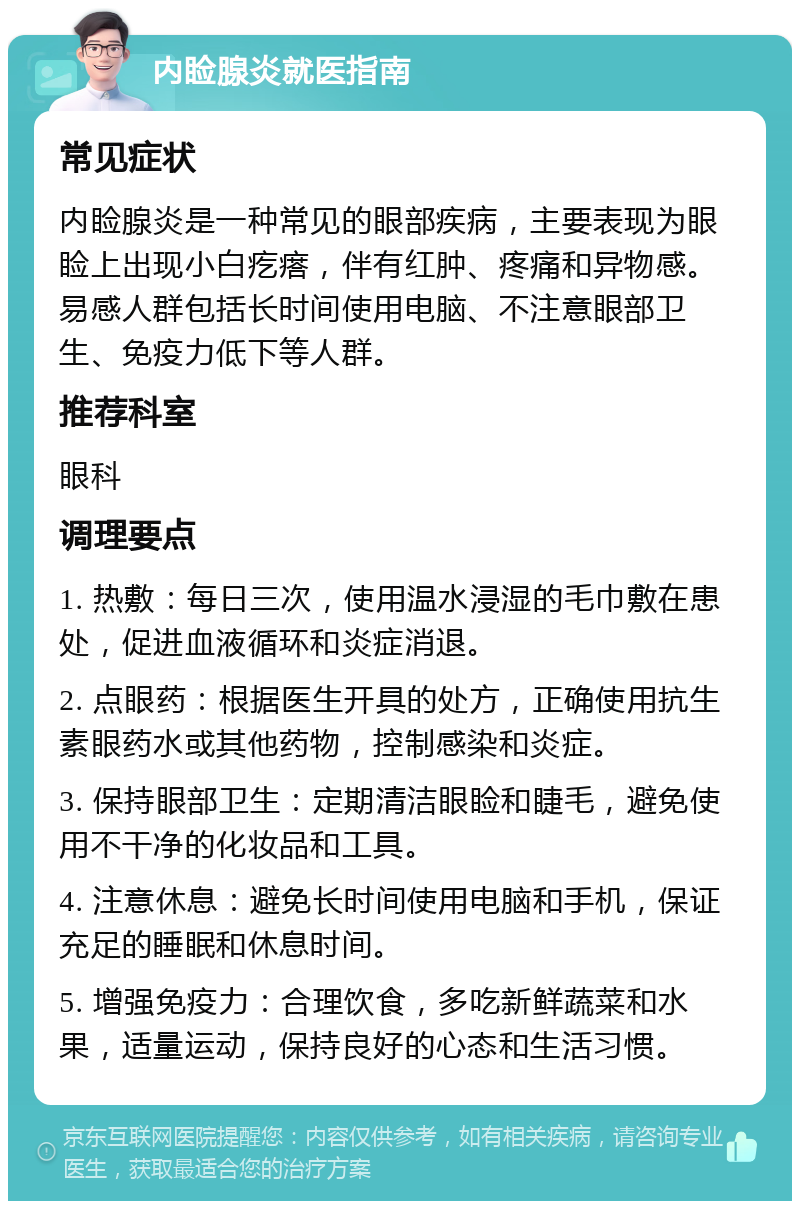 内睑腺炎就医指南 常见症状 内睑腺炎是一种常见的眼部疾病，主要表现为眼睑上出现小白疙瘩，伴有红肿、疼痛和异物感。易感人群包括长时间使用电脑、不注意眼部卫生、免疫力低下等人群。 推荐科室 眼科 调理要点 1. 热敷：每日三次，使用温水浸湿的毛巾敷在患处，促进血液循环和炎症消退。 2. 点眼药：根据医生开具的处方，正确使用抗生素眼药水或其他药物，控制感染和炎症。 3. 保持眼部卫生：定期清洁眼睑和睫毛，避免使用不干净的化妆品和工具。 4. 注意休息：避免长时间使用电脑和手机，保证充足的睡眠和休息时间。 5. 增强免疫力：合理饮食，多吃新鲜蔬菜和水果，适量运动，保持良好的心态和生活习惯。