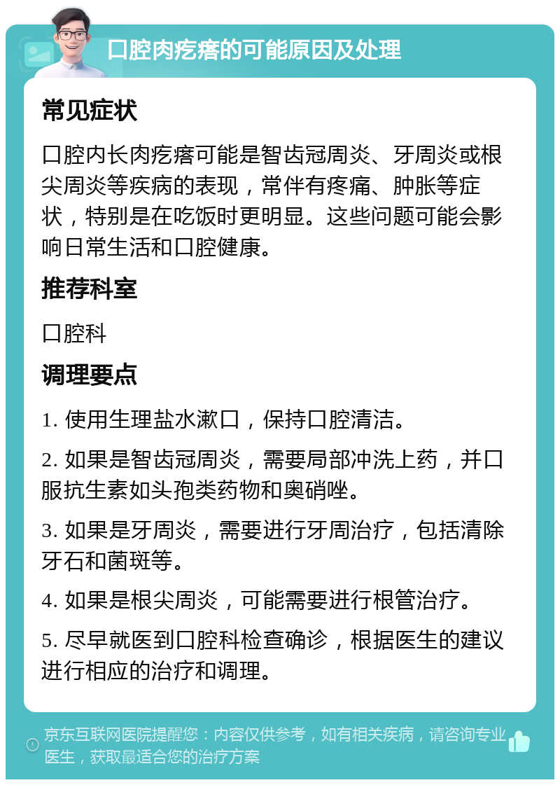 口腔肉疙瘩的可能原因及处理 常见症状 口腔内长肉疙瘩可能是智齿冠周炎、牙周炎或根尖周炎等疾病的表现，常伴有疼痛、肿胀等症状，特别是在吃饭时更明显。这些问题可能会影响日常生活和口腔健康。 推荐科室 口腔科 调理要点 1. 使用生理盐水漱口，保持口腔清洁。 2. 如果是智齿冠周炎，需要局部冲洗上药，并口服抗生素如头孢类药物和奥硝唑。 3. 如果是牙周炎，需要进行牙周治疗，包括清除牙石和菌斑等。 4. 如果是根尖周炎，可能需要进行根管治疗。 5. 尽早就医到口腔科检查确诊，根据医生的建议进行相应的治疗和调理。