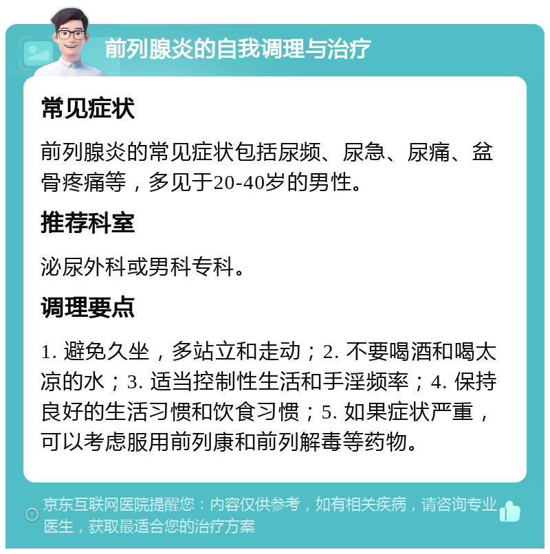 前列腺炎的自我调理与治疗 常见症状 前列腺炎的常见症状包括尿频、尿急、尿痛、盆骨疼痛等，多见于20-40岁的男性。 推荐科室 泌尿外科或男科专科。 调理要点 1. 避免久坐，多站立和走动；2. 不要喝酒和喝太凉的水；3. 适当控制性生活和手淫频率；4. 保持良好的生活习惯和饮食习惯；5. 如果症状严重，可以考虑服用前列康和前列解毒等药物。