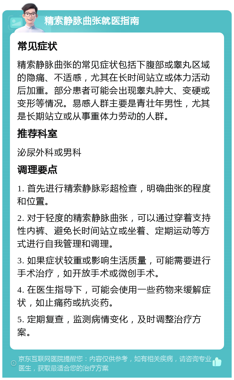 精索静脉曲张就医指南 常见症状 精索静脉曲张的常见症状包括下腹部或睾丸区域的隐痛、不适感，尤其在长时间站立或体力活动后加重。部分患者可能会出现睾丸肿大、变硬或变形等情况。易感人群主要是青壮年男性，尤其是长期站立或从事重体力劳动的人群。 推荐科室 泌尿外科或男科 调理要点 1. 首先进行精索静脉彩超检查，明确曲张的程度和位置。 2. 对于轻度的精索静脉曲张，可以通过穿着支持性内裤、避免长时间站立或坐着、定期运动等方式进行自我管理和调理。 3. 如果症状较重或影响生活质量，可能需要进行手术治疗，如开放手术或微创手术。 4. 在医生指导下，可能会使用一些药物来缓解症状，如止痛药或抗炎药。 5. 定期复查，监测病情变化，及时调整治疗方案。