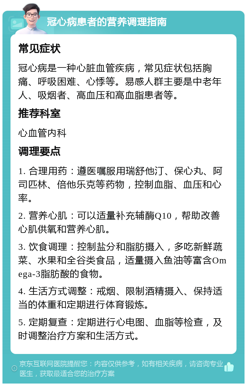 冠心病患者的营养调理指南 常见症状 冠心病是一种心脏血管疾病，常见症状包括胸痛、呼吸困难、心悸等。易感人群主要是中老年人、吸烟者、高血压和高血脂患者等。 推荐科室 心血管内科 调理要点 1. 合理用药：遵医嘱服用瑞舒他汀、保心丸、阿司匹林、倍他乐克等药物，控制血脂、血压和心率。 2. 营养心肌：可以适量补充辅酶Q10，帮助改善心肌供氧和营养心肌。 3. 饮食调理：控制盐分和脂肪摄入，多吃新鲜蔬菜、水果和全谷类食品，适量摄入鱼油等富含Omega-3脂肪酸的食物。 4. 生活方式调整：戒烟、限制酒精摄入、保持适当的体重和定期进行体育锻炼。 5. 定期复查：定期进行心电图、血脂等检查，及时调整治疗方案和生活方式。