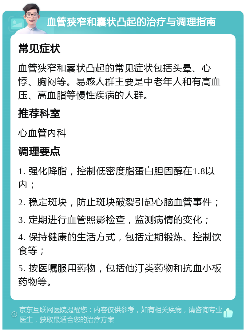 血管狭窄和囊状凸起的治疗与调理指南 常见症状 血管狭窄和囊状凸起的常见症状包括头晕、心悸、胸闷等。易感人群主要是中老年人和有高血压、高血脂等慢性疾病的人群。 推荐科室 心血管内科 调理要点 1. 强化降脂，控制低密度脂蛋白胆固醇在1.8以内； 2. 稳定斑块，防止斑块破裂引起心脑血管事件； 3. 定期进行血管照影检查，监测病情的变化； 4. 保持健康的生活方式，包括定期锻炼、控制饮食等； 5. 按医嘱服用药物，包括他汀类药物和抗血小板药物等。