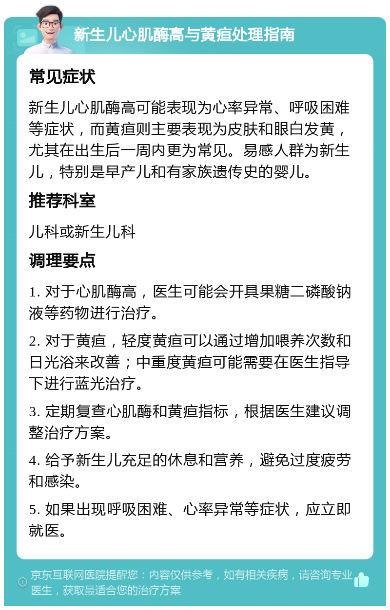 新生儿心肌酶高与黄疸处理指南 常见症状 新生儿心肌酶高可能表现为心率异常、呼吸困难等症状，而黄疸则主要表现为皮肤和眼白发黄，尤其在出生后一周内更为常见。易感人群为新生儿，特别是早产儿和有家族遗传史的婴儿。 推荐科室 儿科或新生儿科 调理要点 1. 对于心肌酶高，医生可能会开具果糖二磷酸钠液等药物进行治疗。 2. 对于黄疸，轻度黄疸可以通过增加喂养次数和日光浴来改善；中重度黄疸可能需要在医生指导下进行蓝光治疗。 3. 定期复查心肌酶和黄疸指标，根据医生建议调整治疗方案。 4. 给予新生儿充足的休息和营养，避免过度疲劳和感染。 5. 如果出现呼吸困难、心率异常等症状，应立即就医。