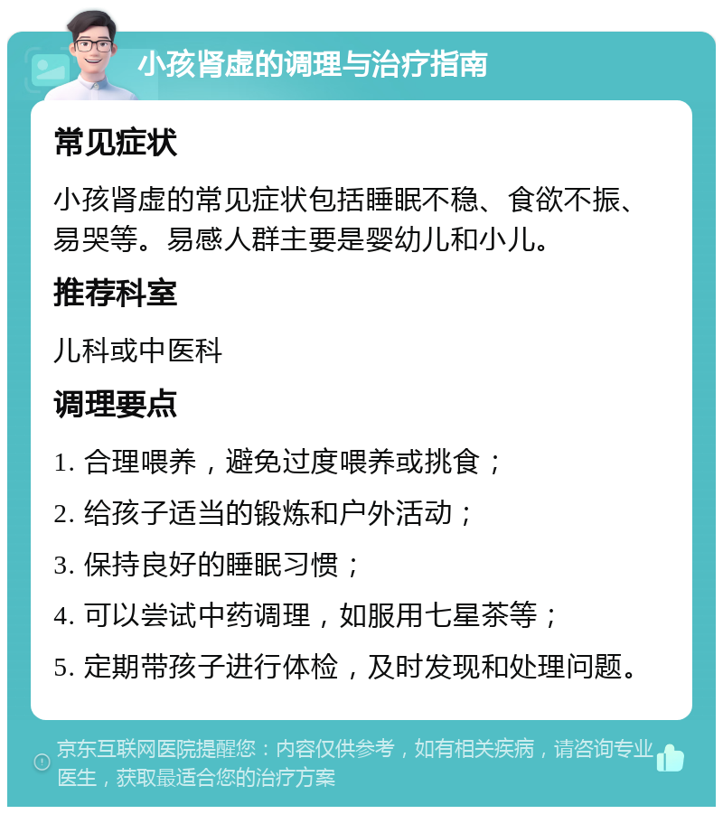 小孩肾虚的调理与治疗指南 常见症状 小孩肾虚的常见症状包括睡眠不稳、食欲不振、易哭等。易感人群主要是婴幼儿和小儿。 推荐科室 儿科或中医科 调理要点 1. 合理喂养，避免过度喂养或挑食； 2. 给孩子适当的锻炼和户外活动； 3. 保持良好的睡眠习惯； 4. 可以尝试中药调理，如服用七星茶等； 5. 定期带孩子进行体检，及时发现和处理问题。