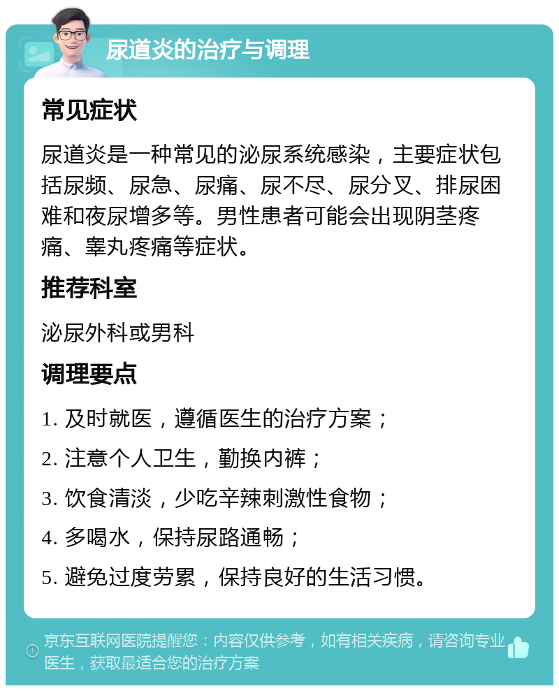 尿道炎的治疗与调理 常见症状 尿道炎是一种常见的泌尿系统感染，主要症状包括尿频、尿急、尿痛、尿不尽、尿分叉、排尿困难和夜尿增多等。男性患者可能会出现阴茎疼痛、睾丸疼痛等症状。 推荐科室 泌尿外科或男科 调理要点 1. 及时就医，遵循医生的治疗方案； 2. 注意个人卫生，勤换内裤； 3. 饮食清淡，少吃辛辣刺激性食物； 4. 多喝水，保持尿路通畅； 5. 避免过度劳累，保持良好的生活习惯。