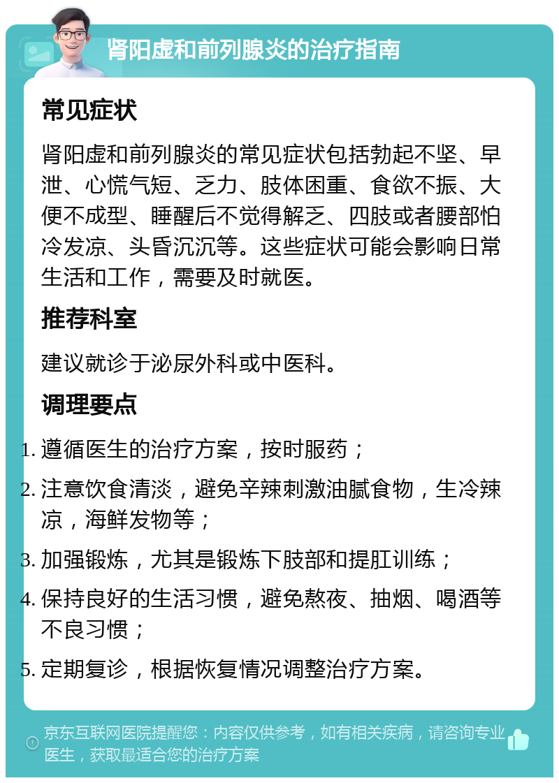 肾阳虚和前列腺炎的治疗指南 常见症状 肾阳虚和前列腺炎的常见症状包括勃起不坚、早泄、心慌气短、乏力、肢体困重、食欲不振、大便不成型、睡醒后不觉得解乏、四肢或者腰部怕冷发凉、头昏沉沉等。这些症状可能会影响日常生活和工作，需要及时就医。 推荐科室 建议就诊于泌尿外科或中医科。 调理要点 遵循医生的治疗方案，按时服药； 注意饮食清淡，避免辛辣刺激油腻食物，生冷辣凉，海鲜发物等； 加强锻炼，尤其是锻炼下肢部和提肛训练； 保持良好的生活习惯，避免熬夜、抽烟、喝酒等不良习惯； 定期复诊，根据恢复情况调整治疗方案。