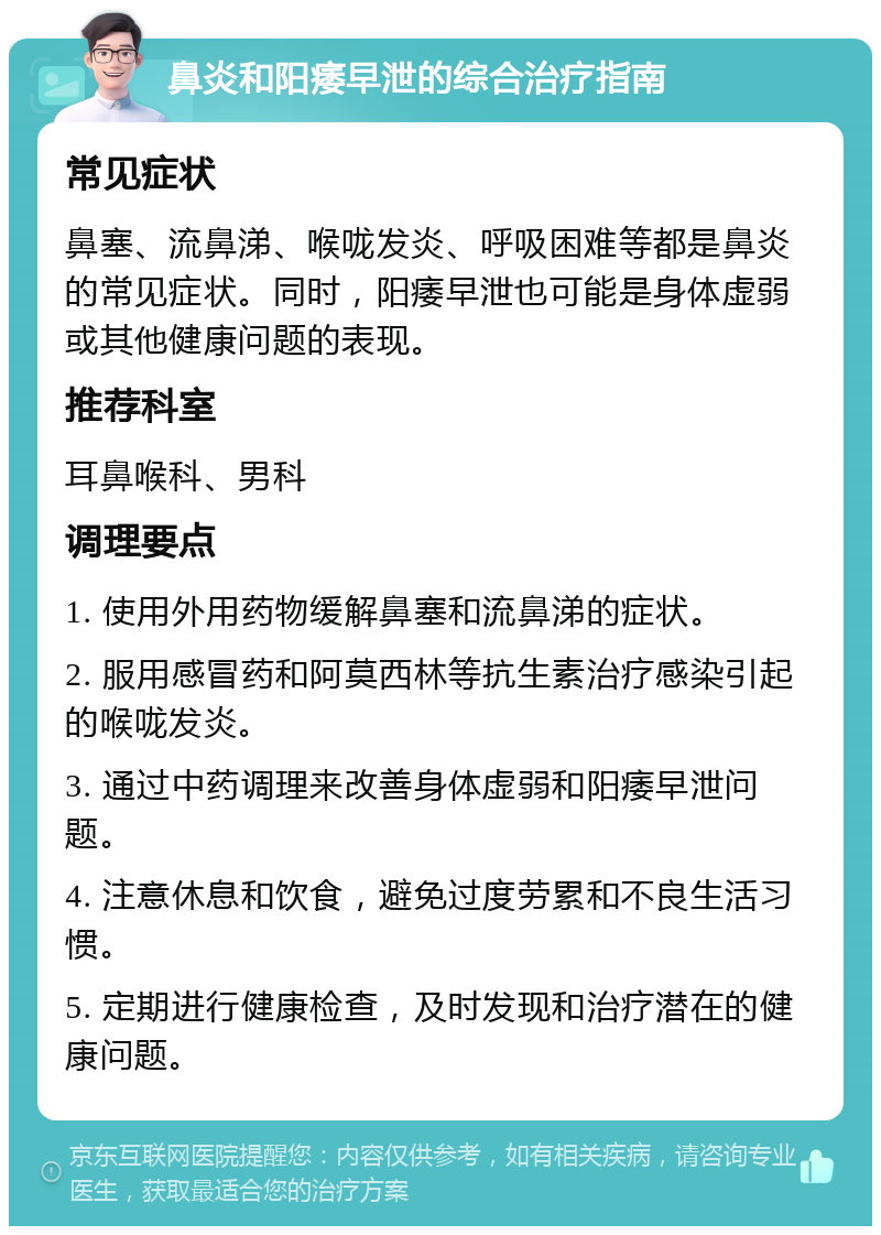 鼻炎和阳痿早泄的综合治疗指南 常见症状 鼻塞、流鼻涕、喉咙发炎、呼吸困难等都是鼻炎的常见症状。同时，阳痿早泄也可能是身体虚弱或其他健康问题的表现。 推荐科室 耳鼻喉科、男科 调理要点 1. 使用外用药物缓解鼻塞和流鼻涕的症状。 2. 服用感冒药和阿莫西林等抗生素治疗感染引起的喉咙发炎。 3. 通过中药调理来改善身体虚弱和阳痿早泄问题。 4. 注意休息和饮食，避免过度劳累和不良生活习惯。 5. 定期进行健康检查，及时发现和治疗潜在的健康问题。