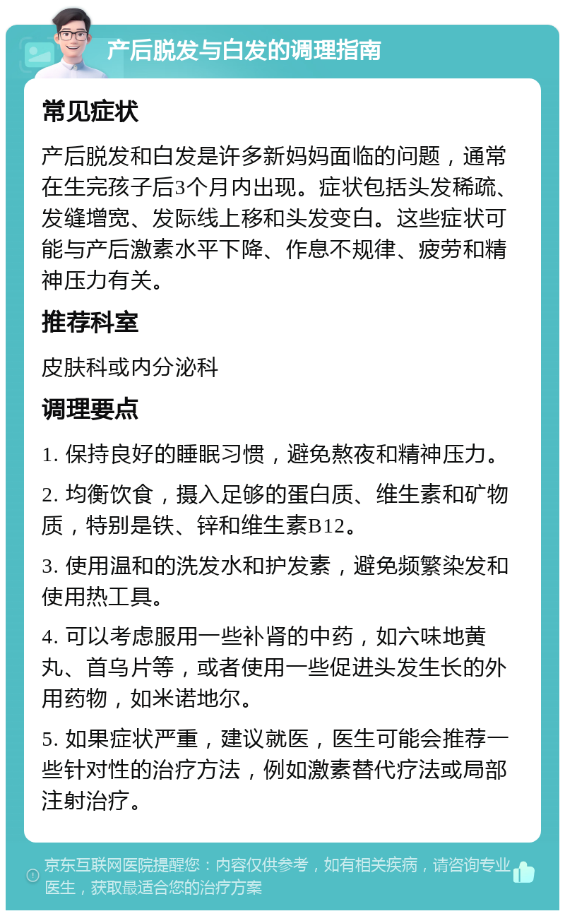 产后脱发与白发的调理指南 常见症状 产后脱发和白发是许多新妈妈面临的问题，通常在生完孩子后3个月内出现。症状包括头发稀疏、发缝增宽、发际线上移和头发变白。这些症状可能与产后激素水平下降、作息不规律、疲劳和精神压力有关。 推荐科室 皮肤科或内分泌科 调理要点 1. 保持良好的睡眠习惯，避免熬夜和精神压力。 2. 均衡饮食，摄入足够的蛋白质、维生素和矿物质，特别是铁、锌和维生素B12。 3. 使用温和的洗发水和护发素，避免频繁染发和使用热工具。 4. 可以考虑服用一些补肾的中药，如六味地黄丸、首乌片等，或者使用一些促进头发生长的外用药物，如米诺地尔。 5. 如果症状严重，建议就医，医生可能会推荐一些针对性的治疗方法，例如激素替代疗法或局部注射治疗。