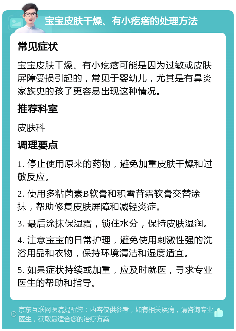 宝宝皮肤干燥、有小疙瘩的处理方法 常见症状 宝宝皮肤干燥、有小疙瘩可能是因为过敏或皮肤屏障受损引起的，常见于婴幼儿，尤其是有鼻炎家族史的孩子更容易出现这种情况。 推荐科室 皮肤科 调理要点 1. 停止使用原来的药物，避免加重皮肤干燥和过敏反应。 2. 使用多粘菌素B软膏和积雪苷霜软膏交替涂抹，帮助修复皮肤屏障和减轻炎症。 3. 最后涂抹保湿霜，锁住水分，保持皮肤湿润。 4. 注意宝宝的日常护理，避免使用刺激性强的洗浴用品和衣物，保持环境清洁和湿度适宜。 5. 如果症状持续或加重，应及时就医，寻求专业医生的帮助和指导。