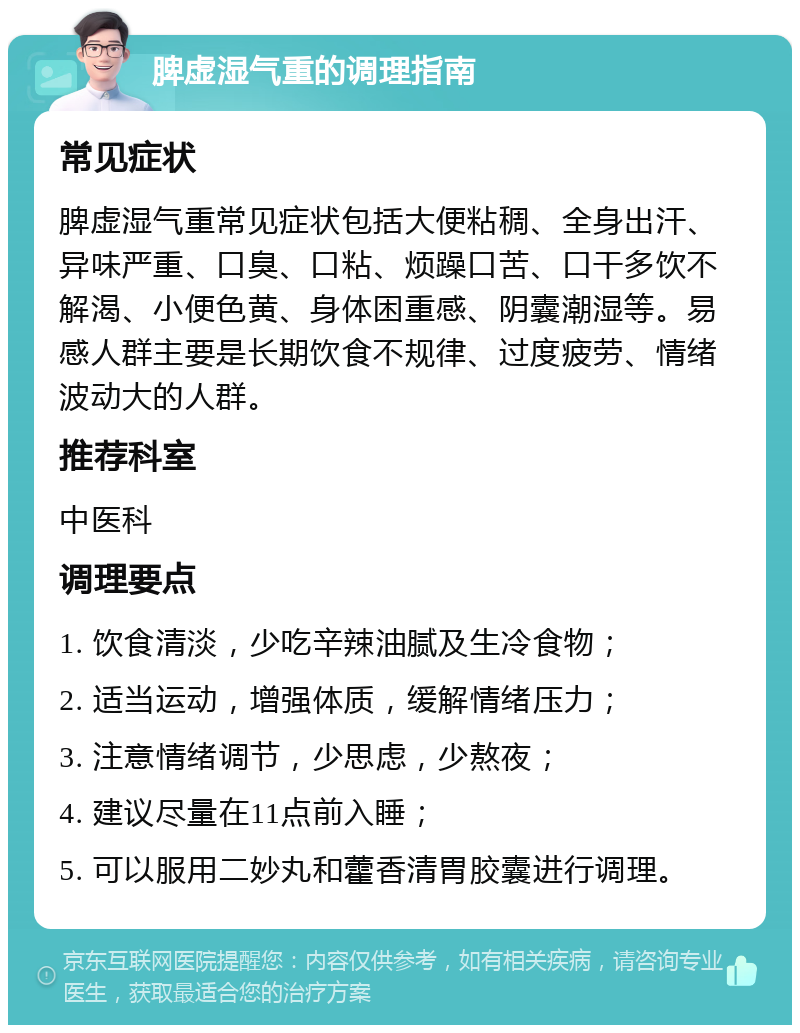 脾虚湿气重的调理指南 常见症状 脾虚湿气重常见症状包括大便粘稠、全身出汗、异味严重、口臭、口粘、烦躁口苦、口干多饮不解渴、小便色黄、身体困重感、阴囊潮湿等。易感人群主要是长期饮食不规律、过度疲劳、情绪波动大的人群。 推荐科室 中医科 调理要点 1. 饮食清淡，少吃辛辣油腻及生冷食物； 2. 适当运动，增强体质，缓解情绪压力； 3. 注意情绪调节，少思虑，少熬夜； 4. 建议尽量在11点前入睡； 5. 可以服用二妙丸和藿香清胃胶囊进行调理。