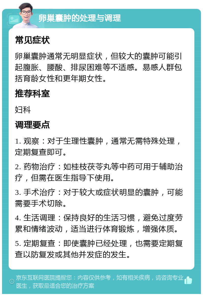 卵巢囊肿的处理与调理 常见症状 卵巢囊肿通常无明显症状，但较大的囊肿可能引起腹胀、腰酸、排尿困难等不适感。易感人群包括育龄女性和更年期女性。 推荐科室 妇科 调理要点 1. 观察：对于生理性囊肿，通常无需特殊处理，定期复查即可。 2. 药物治疗：如桂枝茯苓丸等中药可用于辅助治疗，但需在医生指导下使用。 3. 手术治疗：对于较大或症状明显的囊肿，可能需要手术切除。 4. 生活调理：保持良好的生活习惯，避免过度劳累和情绪波动，适当进行体育锻炼，增强体质。 5. 定期复查：即使囊肿已经处理，也需要定期复查以防复发或其他并发症的发生。