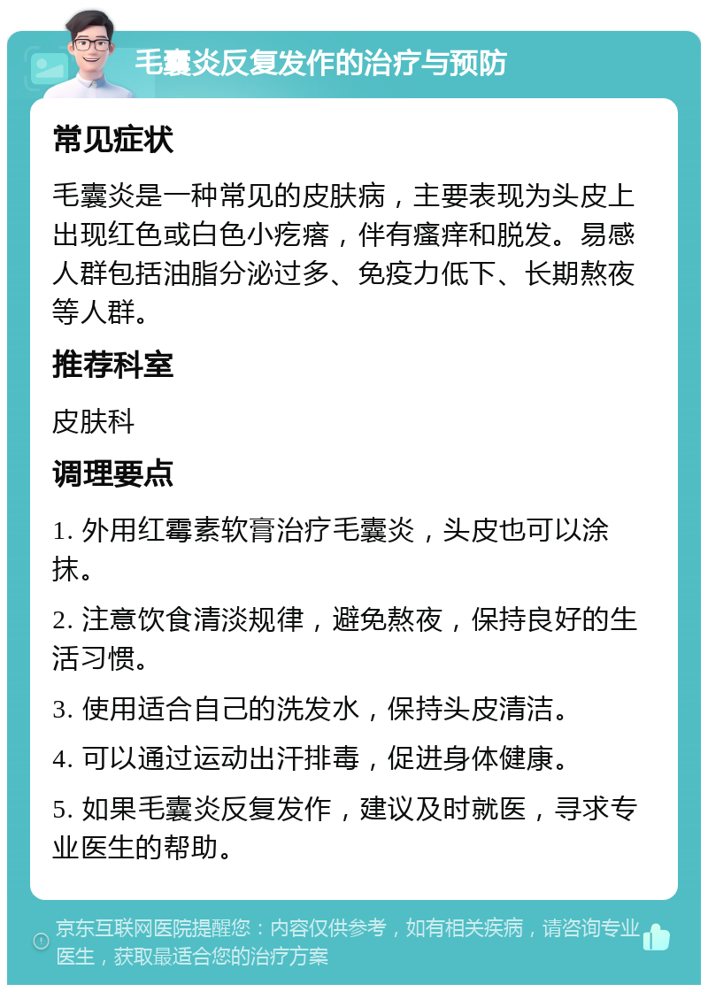 毛囊炎反复发作的治疗与预防 常见症状 毛囊炎是一种常见的皮肤病，主要表现为头皮上出现红色或白色小疙瘩，伴有瘙痒和脱发。易感人群包括油脂分泌过多、免疫力低下、长期熬夜等人群。 推荐科室 皮肤科 调理要点 1. 外用红霉素软膏治疗毛囊炎，头皮也可以涂抹。 2. 注意饮食清淡规律，避免熬夜，保持良好的生活习惯。 3. 使用适合自己的洗发水，保持头皮清洁。 4. 可以通过运动出汗排毒，促进身体健康。 5. 如果毛囊炎反复发作，建议及时就医，寻求专业医生的帮助。