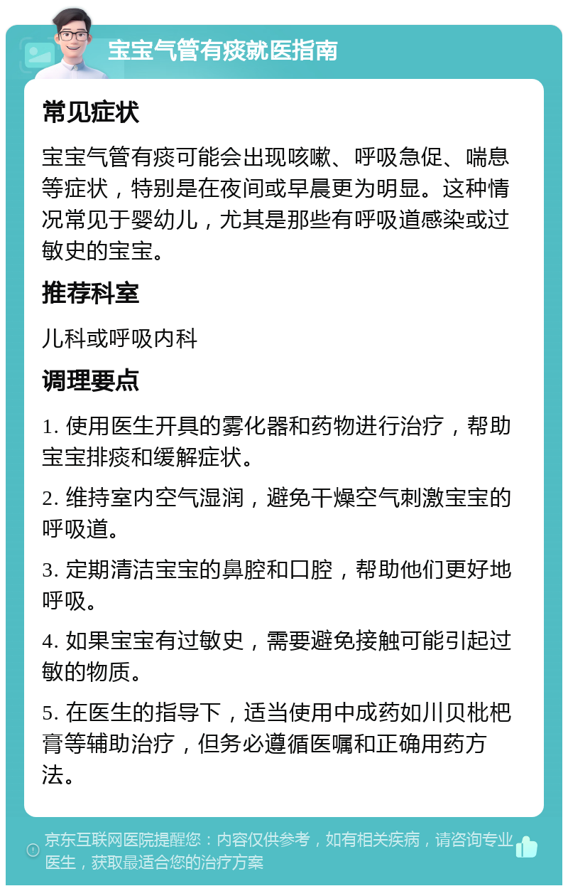 宝宝气管有痰就医指南 常见症状 宝宝气管有痰可能会出现咳嗽、呼吸急促、喘息等症状，特别是在夜间或早晨更为明显。这种情况常见于婴幼儿，尤其是那些有呼吸道感染或过敏史的宝宝。 推荐科室 儿科或呼吸内科 调理要点 1. 使用医生开具的雾化器和药物进行治疗，帮助宝宝排痰和缓解症状。 2. 维持室内空气湿润，避免干燥空气刺激宝宝的呼吸道。 3. 定期清洁宝宝的鼻腔和口腔，帮助他们更好地呼吸。 4. 如果宝宝有过敏史，需要避免接触可能引起过敏的物质。 5. 在医生的指导下，适当使用中成药如川贝枇杷膏等辅助治疗，但务必遵循医嘱和正确用药方法。