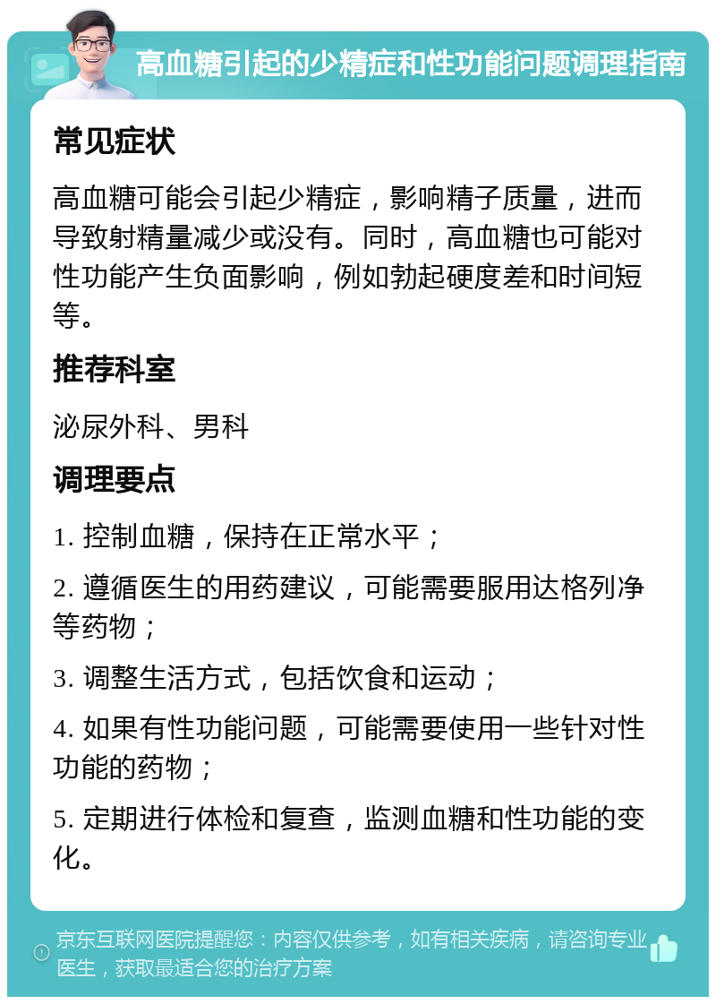 高血糖引起的少精症和性功能问题调理指南 常见症状 高血糖可能会引起少精症，影响精子质量，进而导致射精量减少或没有。同时，高血糖也可能对性功能产生负面影响，例如勃起硬度差和时间短等。 推荐科室 泌尿外科、男科 调理要点 1. 控制血糖，保持在正常水平； 2. 遵循医生的用药建议，可能需要服用达格列净等药物； 3. 调整生活方式，包括饮食和运动； 4. 如果有性功能问题，可能需要使用一些针对性功能的药物； 5. 定期进行体检和复查，监测血糖和性功能的变化。