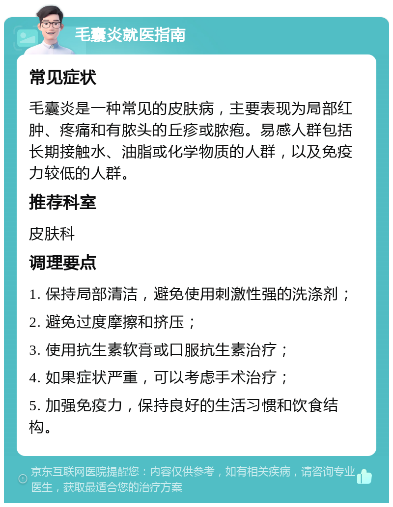 毛囊炎就医指南 常见症状 毛囊炎是一种常见的皮肤病，主要表现为局部红肿、疼痛和有脓头的丘疹或脓疱。易感人群包括长期接触水、油脂或化学物质的人群，以及免疫力较低的人群。 推荐科室 皮肤科 调理要点 1. 保持局部清洁，避免使用刺激性强的洗涤剂； 2. 避免过度摩擦和挤压； 3. 使用抗生素软膏或口服抗生素治疗； 4. 如果症状严重，可以考虑手术治疗； 5. 加强免疫力，保持良好的生活习惯和饮食结构。