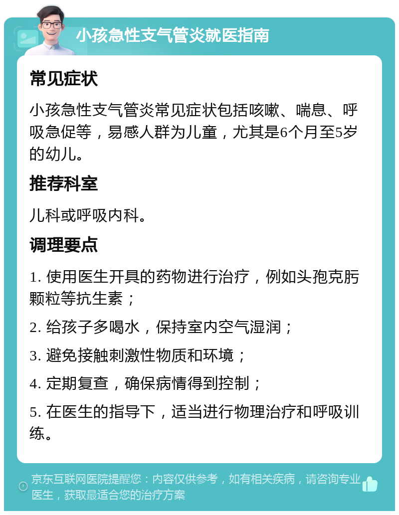 小孩急性支气管炎就医指南 常见症状 小孩急性支气管炎常见症状包括咳嗽、喘息、呼吸急促等，易感人群为儿童，尤其是6个月至5岁的幼儿。 推荐科室 儿科或呼吸内科。 调理要点 1. 使用医生开具的药物进行治疗，例如头孢克肟颗粒等抗生素； 2. 给孩子多喝水，保持室内空气湿润； 3. 避免接触刺激性物质和环境； 4. 定期复查，确保病情得到控制； 5. 在医生的指导下，适当进行物理治疗和呼吸训练。