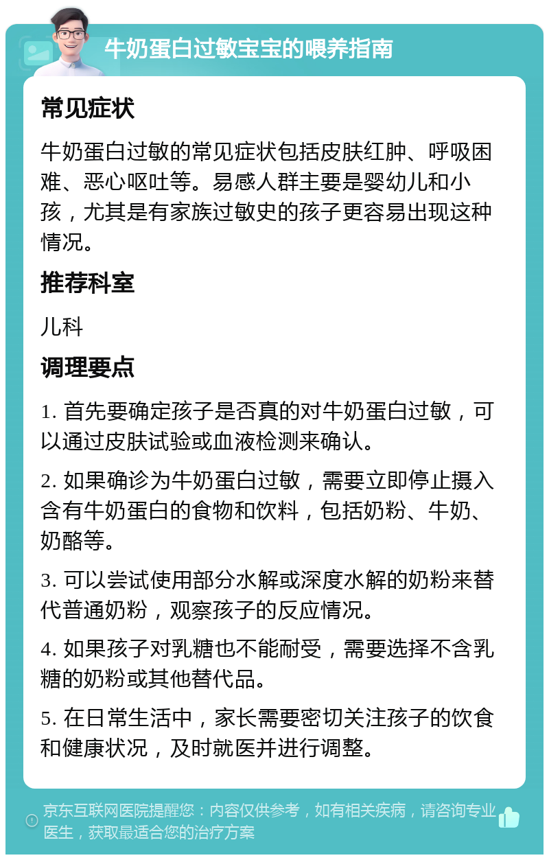 牛奶蛋白过敏宝宝的喂养指南 常见症状 牛奶蛋白过敏的常见症状包括皮肤红肿、呼吸困难、恶心呕吐等。易感人群主要是婴幼儿和小孩，尤其是有家族过敏史的孩子更容易出现这种情况。 推荐科室 儿科 调理要点 1. 首先要确定孩子是否真的对牛奶蛋白过敏，可以通过皮肤试验或血液检测来确认。 2. 如果确诊为牛奶蛋白过敏，需要立即停止摄入含有牛奶蛋白的食物和饮料，包括奶粉、牛奶、奶酪等。 3. 可以尝试使用部分水解或深度水解的奶粉来替代普通奶粉，观察孩子的反应情况。 4. 如果孩子对乳糖也不能耐受，需要选择不含乳糖的奶粉或其他替代品。 5. 在日常生活中，家长需要密切关注孩子的饮食和健康状况，及时就医并进行调整。