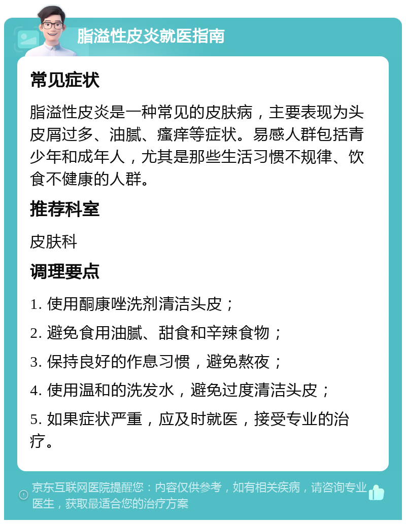 脂溢性皮炎就医指南 常见症状 脂溢性皮炎是一种常见的皮肤病，主要表现为头皮屑过多、油腻、瘙痒等症状。易感人群包括青少年和成年人，尤其是那些生活习惯不规律、饮食不健康的人群。 推荐科室 皮肤科 调理要点 1. 使用酮康唑洗剂清洁头皮； 2. 避免食用油腻、甜食和辛辣食物； 3. 保持良好的作息习惯，避免熬夜； 4. 使用温和的洗发水，避免过度清洁头皮； 5. 如果症状严重，应及时就医，接受专业的治疗。