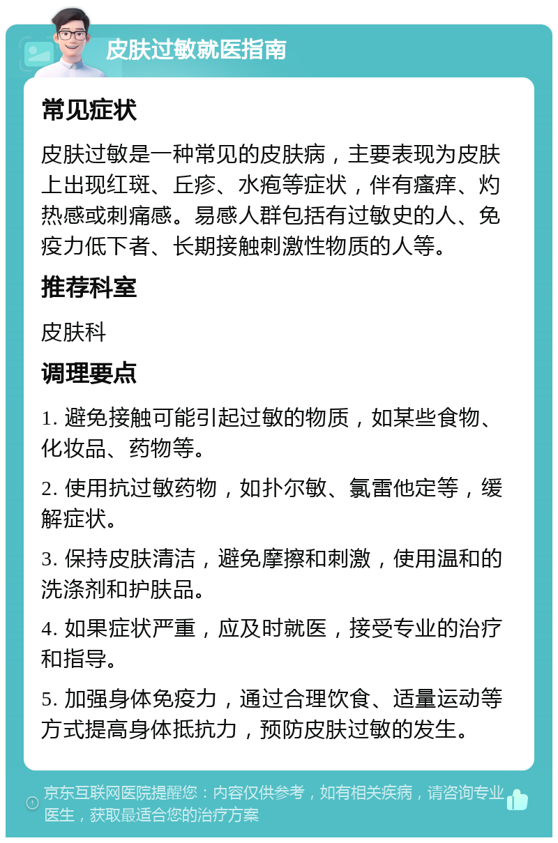 皮肤过敏就医指南 常见症状 皮肤过敏是一种常见的皮肤病，主要表现为皮肤上出现红斑、丘疹、水疱等症状，伴有瘙痒、灼热感或刺痛感。易感人群包括有过敏史的人、免疫力低下者、长期接触刺激性物质的人等。 推荐科室 皮肤科 调理要点 1. 避免接触可能引起过敏的物质，如某些食物、化妆品、药物等。 2. 使用抗过敏药物，如扑尔敏、氯雷他定等，缓解症状。 3. 保持皮肤清洁，避免摩擦和刺激，使用温和的洗涤剂和护肤品。 4. 如果症状严重，应及时就医，接受专业的治疗和指导。 5. 加强身体免疫力，通过合理饮食、适量运动等方式提高身体抵抗力，预防皮肤过敏的发生。