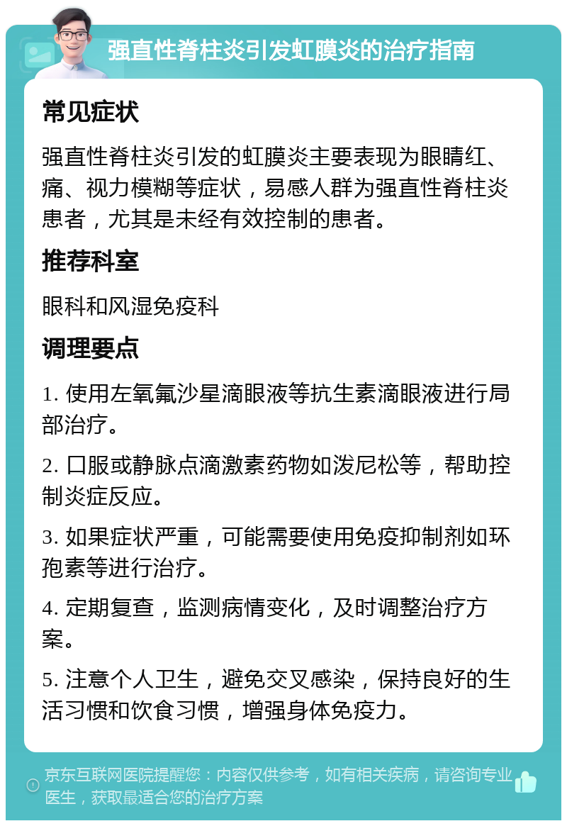 强直性脊柱炎引发虹膜炎的治疗指南 常见症状 强直性脊柱炎引发的虹膜炎主要表现为眼睛红、痛、视力模糊等症状，易感人群为强直性脊柱炎患者，尤其是未经有效控制的患者。 推荐科室 眼科和风湿免疫科 调理要点 1. 使用左氧氟沙星滴眼液等抗生素滴眼液进行局部治疗。 2. 口服或静脉点滴激素药物如泼尼松等，帮助控制炎症反应。 3. 如果症状严重，可能需要使用免疫抑制剂如环孢素等进行治疗。 4. 定期复查，监测病情变化，及时调整治疗方案。 5. 注意个人卫生，避免交叉感染，保持良好的生活习惯和饮食习惯，增强身体免疫力。