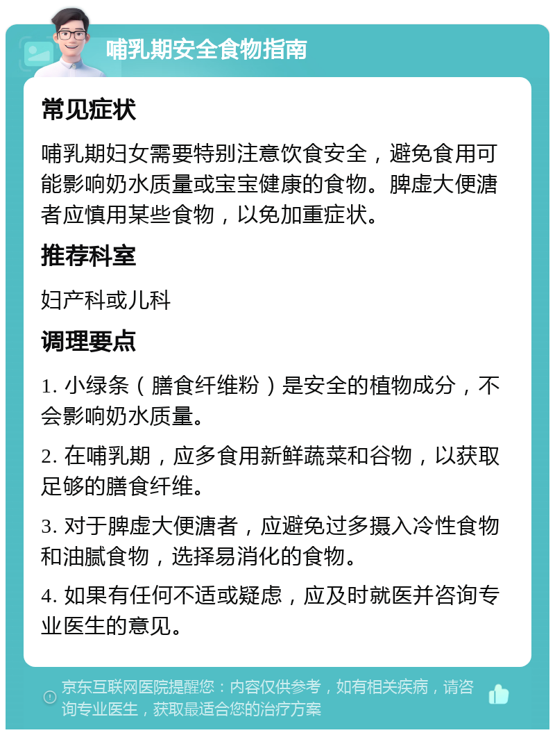 哺乳期安全食物指南 常见症状 哺乳期妇女需要特别注意饮食安全，避免食用可能影响奶水质量或宝宝健康的食物。脾虚大便溏者应慎用某些食物，以免加重症状。 推荐科室 妇产科或儿科 调理要点 1. 小绿条（膳食纤维粉）是安全的植物成分，不会影响奶水质量。 2. 在哺乳期，应多食用新鲜蔬菜和谷物，以获取足够的膳食纤维。 3. 对于脾虚大便溏者，应避免过多摄入冷性食物和油腻食物，选择易消化的食物。 4. 如果有任何不适或疑虑，应及时就医并咨询专业医生的意见。