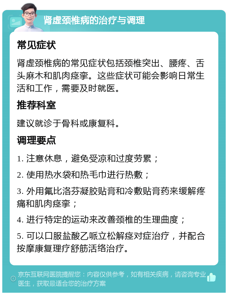 肾虚颈椎病的治疗与调理 常见症状 肾虚颈椎病的常见症状包括颈椎突出、腰疼、舌头麻木和肌肉痉挛。这些症状可能会影响日常生活和工作，需要及时就医。 推荐科室 建议就诊于骨科或康复科。 调理要点 1. 注意休息，避免受凉和过度劳累； 2. 使用热水袋和热毛巾进行热敷； 3. 外用氟比洛芬凝胶贴膏和冷敷贴膏药来缓解疼痛和肌肉痉挛； 4. 进行特定的运动来改善颈椎的生理曲度； 5. 可以口服盐酸乙哌立松解痉对症治疗，并配合按摩康复理疗舒筋活络治疗。