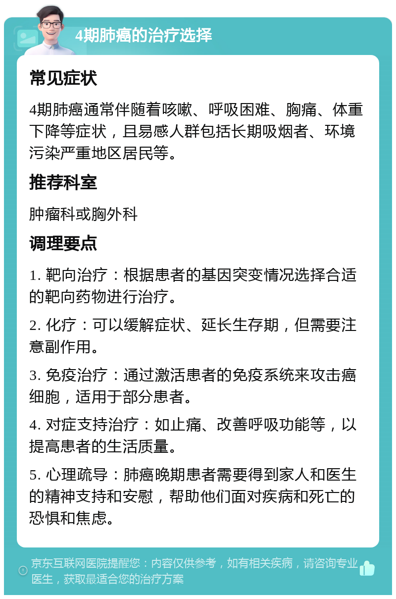 4期肺癌的治疗选择 常见症状 4期肺癌通常伴随着咳嗽、呼吸困难、胸痛、体重下降等症状，且易感人群包括长期吸烟者、环境污染严重地区居民等。 推荐科室 肿瘤科或胸外科 调理要点 1. 靶向治疗：根据患者的基因突变情况选择合适的靶向药物进行治疗。 2. 化疗：可以缓解症状、延长生存期，但需要注意副作用。 3. 免疫治疗：通过激活患者的免疫系统来攻击癌细胞，适用于部分患者。 4. 对症支持治疗：如止痛、改善呼吸功能等，以提高患者的生活质量。 5. 心理疏导：肺癌晚期患者需要得到家人和医生的精神支持和安慰，帮助他们面对疾病和死亡的恐惧和焦虑。