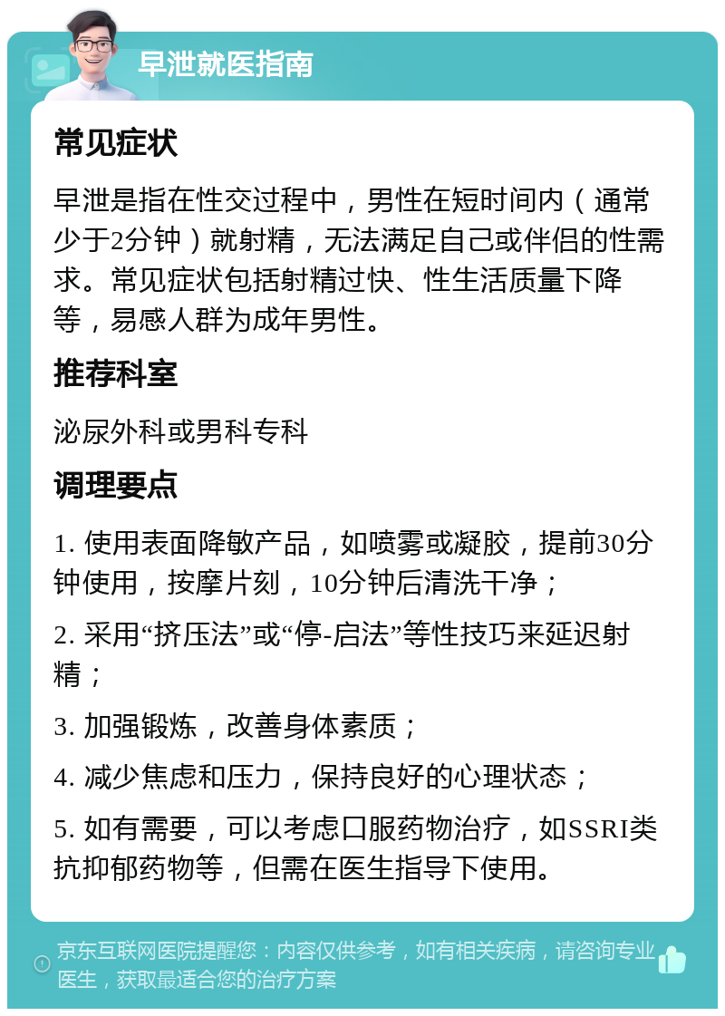 早泄就医指南 常见症状 早泄是指在性交过程中，男性在短时间内（通常少于2分钟）就射精，无法满足自己或伴侣的性需求。常见症状包括射精过快、性生活质量下降等，易感人群为成年男性。 推荐科室 泌尿外科或男科专科 调理要点 1. 使用表面降敏产品，如喷雾或凝胶，提前30分钟使用，按摩片刻，10分钟后清洗干净； 2. 采用“挤压法”或“停-启法”等性技巧来延迟射精； 3. 加强锻炼，改善身体素质； 4. 减少焦虑和压力，保持良好的心理状态； 5. 如有需要，可以考虑口服药物治疗，如SSRI类抗抑郁药物等，但需在医生指导下使用。