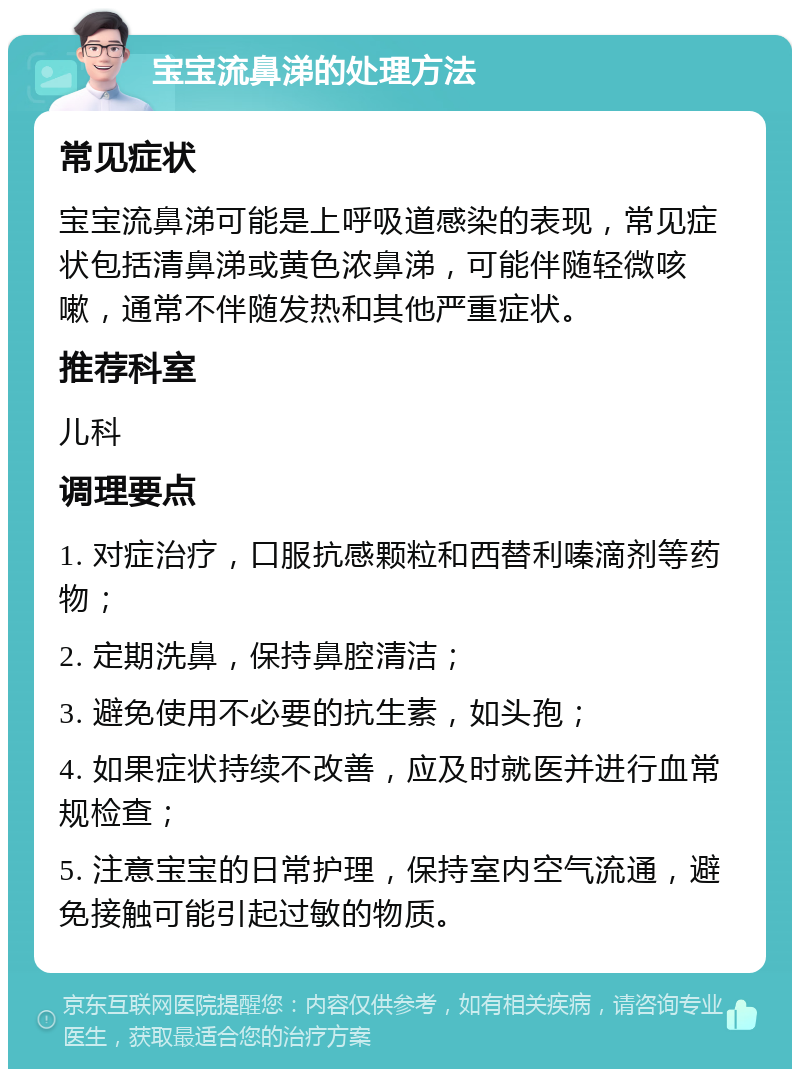 宝宝流鼻涕的处理方法 常见症状 宝宝流鼻涕可能是上呼吸道感染的表现，常见症状包括清鼻涕或黄色浓鼻涕，可能伴随轻微咳嗽，通常不伴随发热和其他严重症状。 推荐科室 儿科 调理要点 1. 对症治疗，口服抗感颗粒和西替利嗪滴剂等药物； 2. 定期洗鼻，保持鼻腔清洁； 3. 避免使用不必要的抗生素，如头孢； 4. 如果症状持续不改善，应及时就医并进行血常规检查； 5. 注意宝宝的日常护理，保持室内空气流通，避免接触可能引起过敏的物质。