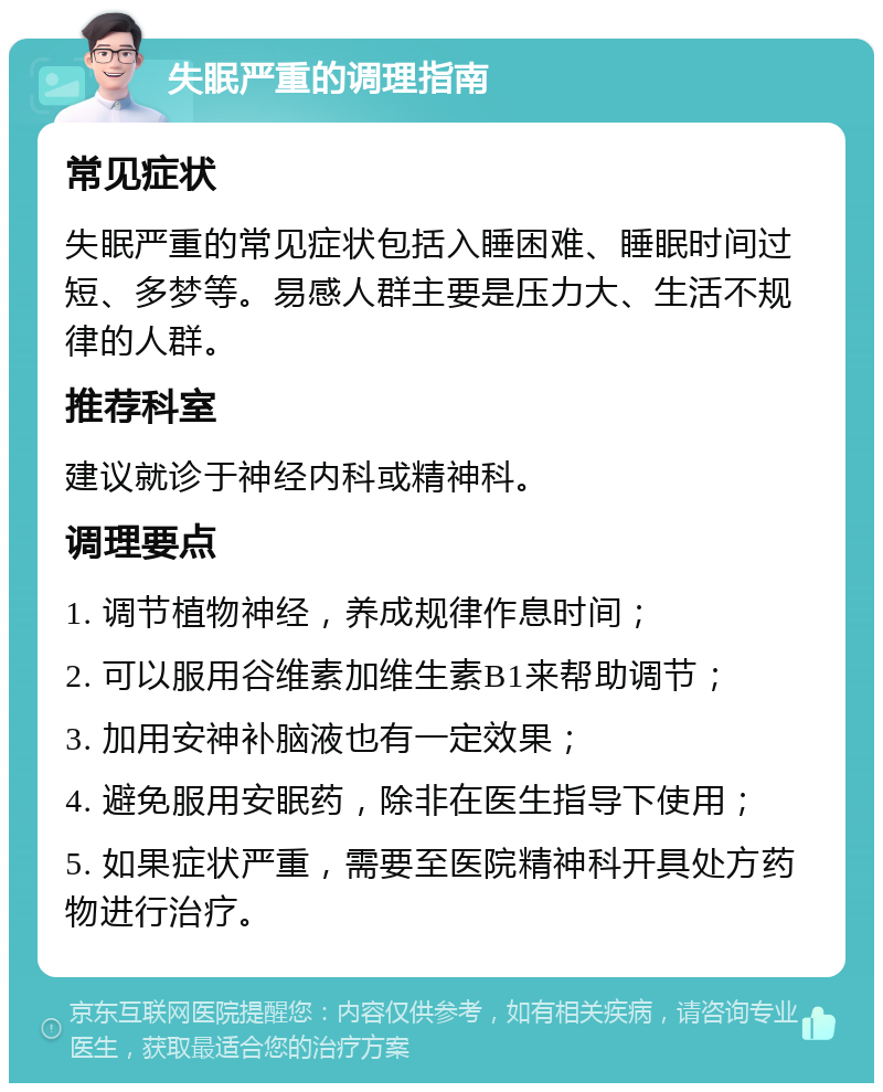 失眠严重的调理指南 常见症状 失眠严重的常见症状包括入睡困难、睡眠时间过短、多梦等。易感人群主要是压力大、生活不规律的人群。 推荐科室 建议就诊于神经内科或精神科。 调理要点 1. 调节植物神经，养成规律作息时间； 2. 可以服用谷维素加维生素B1来帮助调节； 3. 加用安神补脑液也有一定效果； 4. 避免服用安眠药，除非在医生指导下使用； 5. 如果症状严重，需要至医院精神科开具处方药物进行治疗。