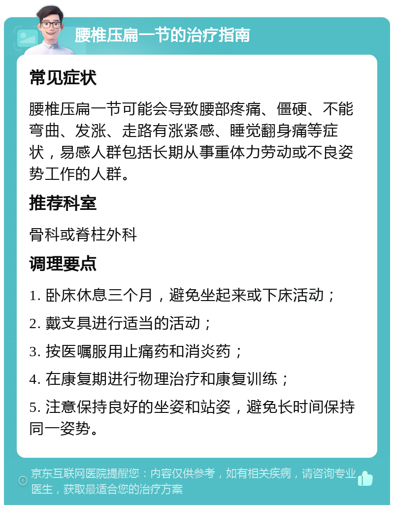 腰椎压扁一节的治疗指南 常见症状 腰椎压扁一节可能会导致腰部疼痛、僵硬、不能弯曲、发涨、走路有涨紧感、睡觉翻身痛等症状，易感人群包括长期从事重体力劳动或不良姿势工作的人群。 推荐科室 骨科或脊柱外科 调理要点 1. 卧床休息三个月，避免坐起来或下床活动； 2. 戴支具进行适当的活动； 3. 按医嘱服用止痛药和消炎药； 4. 在康复期进行物理治疗和康复训练； 5. 注意保持良好的坐姿和站姿，避免长时间保持同一姿势。