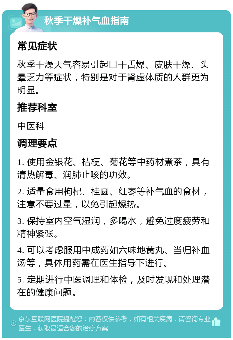 秋季干燥补气血指南 常见症状 秋季干燥天气容易引起口干舌燥、皮肤干燥、头晕乏力等症状，特别是对于肾虚体质的人群更为明显。 推荐科室 中医科 调理要点 1. 使用金银花、桔梗、菊花等中药材煮茶，具有清热解毒、润肺止咳的功效。 2. 适量食用枸杞、桂圆、红枣等补气血的食材，注意不要过量，以免引起燥热。 3. 保持室内空气湿润，多喝水，避免过度疲劳和精神紧张。 4. 可以考虑服用中成药如六味地黄丸、当归补血汤等，具体用药需在医生指导下进行。 5. 定期进行中医调理和体检，及时发现和处理潜在的健康问题。