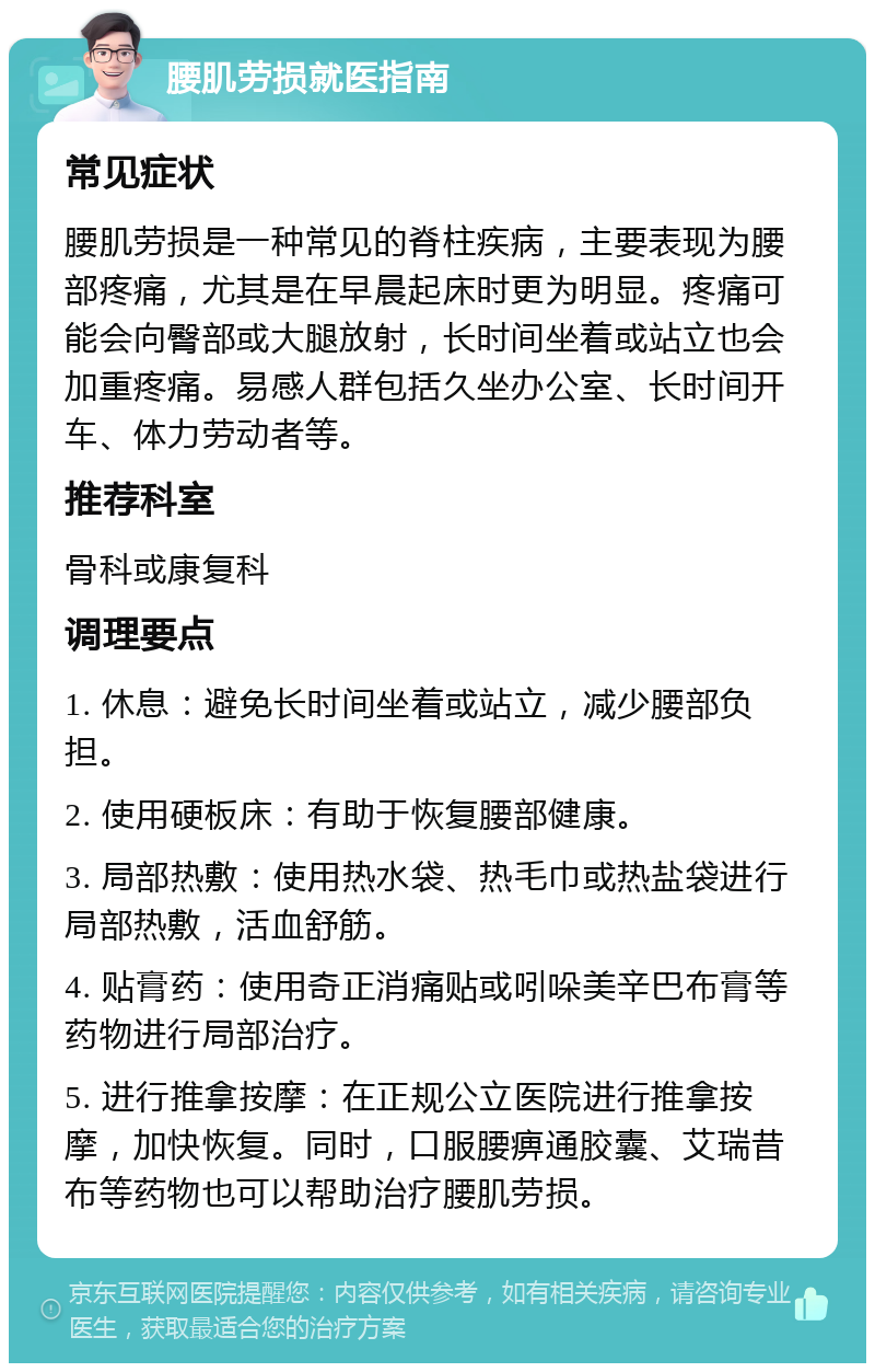 腰肌劳损就医指南 常见症状 腰肌劳损是一种常见的脊柱疾病，主要表现为腰部疼痛，尤其是在早晨起床时更为明显。疼痛可能会向臀部或大腿放射，长时间坐着或站立也会加重疼痛。易感人群包括久坐办公室、长时间开车、体力劳动者等。 推荐科室 骨科或康复科 调理要点 1. 休息：避免长时间坐着或站立，减少腰部负担。 2. 使用硬板床：有助于恢复腰部健康。 3. 局部热敷：使用热水袋、热毛巾或热盐袋进行局部热敷，活血舒筋。 4. 贴膏药：使用奇正消痛贴或吲哚美辛巴布膏等药物进行局部治疗。 5. 进行推拿按摩：在正规公立医院进行推拿按摩，加快恢复。同时，口服腰痹通胶囊、艾瑞昔布等药物也可以帮助治疗腰肌劳损。