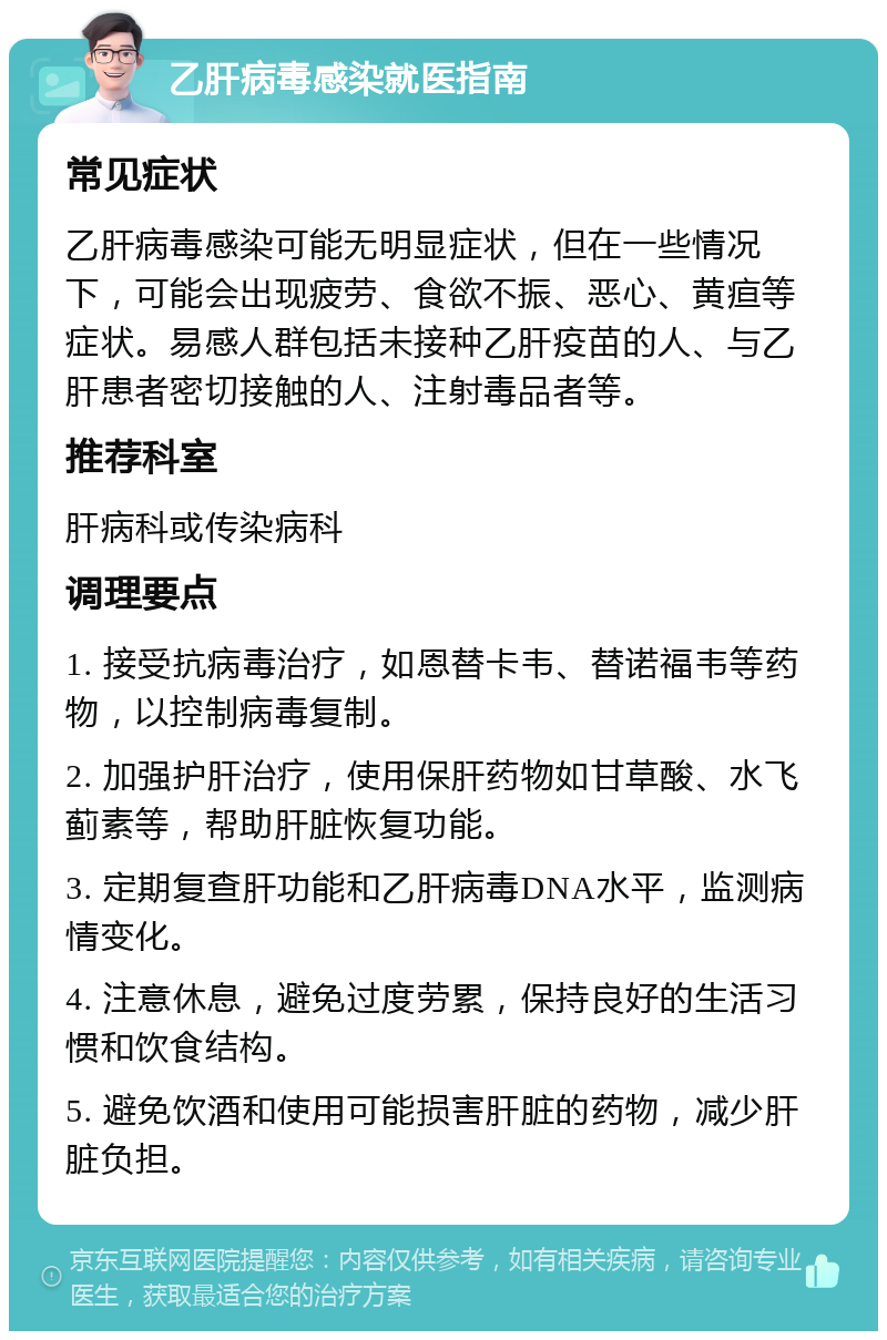 乙肝病毒感染就医指南 常见症状 乙肝病毒感染可能无明显症状，但在一些情况下，可能会出现疲劳、食欲不振、恶心、黄疸等症状。易感人群包括未接种乙肝疫苗的人、与乙肝患者密切接触的人、注射毒品者等。 推荐科室 肝病科或传染病科 调理要点 1. 接受抗病毒治疗，如恩替卡韦、替诺福韦等药物，以控制病毒复制。 2. 加强护肝治疗，使用保肝药物如甘草酸、水飞蓟素等，帮助肝脏恢复功能。 3. 定期复查肝功能和乙肝病毒DNA水平，监测病情变化。 4. 注意休息，避免过度劳累，保持良好的生活习惯和饮食结构。 5. 避免饮酒和使用可能损害肝脏的药物，减少肝脏负担。