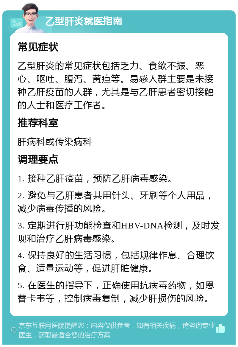 乙型肝炎就医指南 常见症状 乙型肝炎的常见症状包括乏力、食欲不振、恶心、呕吐、腹泻、黄疸等。易感人群主要是未接种乙肝疫苗的人群，尤其是与乙肝患者密切接触的人士和医疗工作者。 推荐科室 肝病科或传染病科 调理要点 1. 接种乙肝疫苗，预防乙肝病毒感染。 2. 避免与乙肝患者共用针头、牙刷等个人用品，减少病毒传播的风险。 3. 定期进行肝功能检查和HBV-DNA检测，及时发现和治疗乙肝病毒感染。 4. 保持良好的生活习惯，包括规律作息、合理饮食、适量运动等，促进肝脏健康。 5. 在医生的指导下，正确使用抗病毒药物，如恩替卡韦等，控制病毒复制，减少肝损伤的风险。