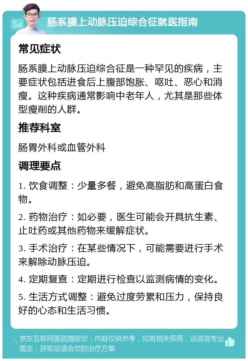 肠系膜上动脉压迫综合征就医指南 常见症状 肠系膜上动脉压迫综合征是一种罕见的疾病，主要症状包括进食后上腹部饱胀、呕吐、恶心和消瘦。这种疾病通常影响中老年人，尤其是那些体型瘦削的人群。 推荐科室 肠胃外科或血管外科 调理要点 1. 饮食调整：少量多餐，避免高脂肪和高蛋白食物。 2. 药物治疗：如必要，医生可能会开具抗生素、止吐药或其他药物来缓解症状。 3. 手术治疗：在某些情况下，可能需要进行手术来解除动脉压迫。 4. 定期复查：定期进行检查以监测病情的变化。 5. 生活方式调整：避免过度劳累和压力，保持良好的心态和生活习惯。