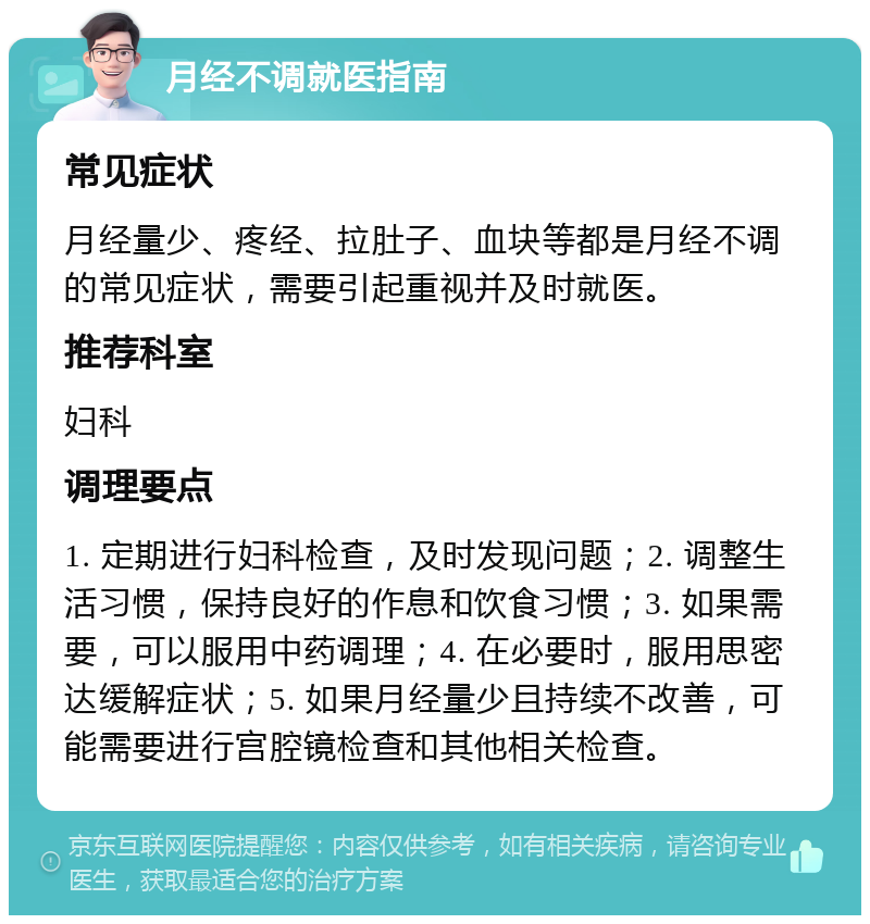 月经不调就医指南 常见症状 月经量少、疼经、拉肚子、血块等都是月经不调的常见症状，需要引起重视并及时就医。 推荐科室 妇科 调理要点 1. 定期进行妇科检查，及时发现问题；2. 调整生活习惯，保持良好的作息和饮食习惯；3. 如果需要，可以服用中药调理；4. 在必要时，服用思密达缓解症状；5. 如果月经量少且持续不改善，可能需要进行宫腔镜检查和其他相关检查。